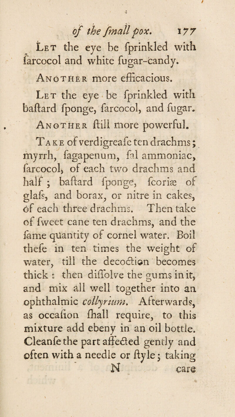 Let the eye be fprinkled with farcocol and white fugar-fcandy. Another more efficacious. Let the eye-be fprinkled with baftard fponge, farcocol, and fugar- Another ftiii more powerful. TA K E of verdigreafe ten drachms; myrrh, fagapenum, fal ammoniac, farcocolj of each two drachms and half; baftard fponge, fcorise of glafs, and borax, or nitre in cakes, of each three drachms. Then take of fweet cane ten drachms, and the fame quantity of cornel water. Boil thefe in ten . times the weight of water, till the decodtion becomes thick : then diffoive the gums in if, and mix all well together into an ophthalmic colljrmm. Afterwards, as occalion ffiall require, to this mixture add ebeny in an oil bottle. Cleanfe the part affedled gently and often with a needle or ftyle j taking N cars