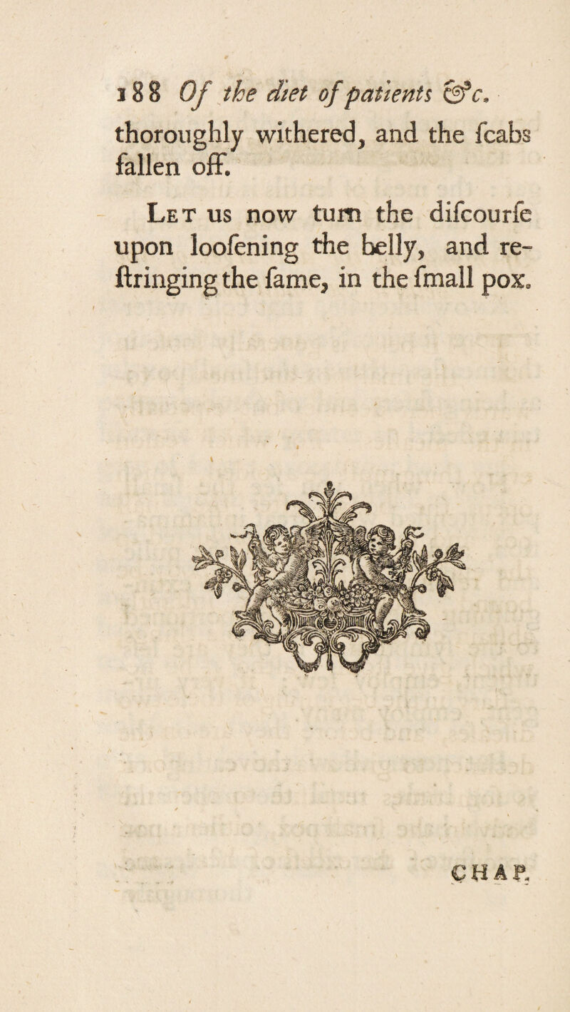 thoroughly withered, and the fcabs fallen off. Let us now turn the difcourfe upon loofening the belly, and re- ftringing the fame, in the fmall pox. CHAf,