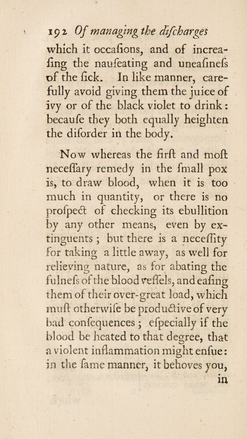 which it occafions, and of increa- fing the naufeating and uneahnefs vf the iick. In like manner, care¬ fully avoid giving them the juice of ivy or of the black violet to drink: becaufe they both equally heighten the diforder in the body. No w whereas the firft and mofi: neceffary remedy in the fmall pox is, to draw blood, when it is too much in quantity, or there is no proipect of checking its ebullition by any other means, even by ex- tingueiits; but there is a neceflity for taking a little away, as well for relieving nature, as for abating the fulnefs of the blood v'effels, and eafing them of their over-great load, which mu ft other wife be produdive of very bad confequences; efpecially if the blood be heated to that degree, that a v iolent inflammation might enfue: in the fame manner, it behoves you, in I