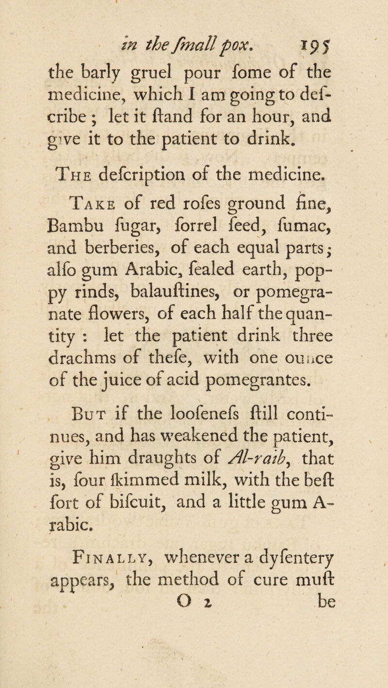 the barly gruel pour fome of the medicine, which I am going to def- cribe ; let it Hand for an hour, and give it to the patient to drink. The defcription of the medicine. Take of red rofes ground line, Bambu fugar, forrel feed, fumac, and berberies, of each equal parts; alfo gum Arabic, fealed earth, pop¬ py rinds, balauftines, or pomegra¬ nate flowers, of each half the quan¬ tity : let the patient drink three drachms of thefe, with one ounce of the juice of acid pomegrantes. But if the loofenefs ftill conti¬ nues, and has weakened the patient, give him draughts of Al-ratb^ that is, four Ikimmed milk, with the beffc fort of bifcuit, and a little gum A- rabic. Finally, whenever a dyfentery appears,' the method of cure muft O z be