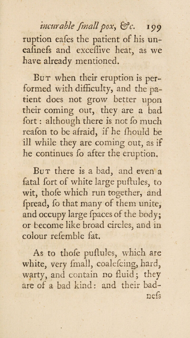 ruption eafes the patient of his un- eafinefs and exceffive heat, as we have already mentioned. ( But when their eruption is per¬ formed with difficulty, and the pa¬ tient does not grow better upon their coming out,, they are a bad fort: although there is not fo much reafon to be afraid, if he fhould be ill while they are coming out, as if he continues fo after the eruption. But there is a bad, and even a fatal fort of white large puftules, to wit, thofe which run together, and fpread, fo that many of them unite, and occupy large fpaces of the body; or become like broad circles, and in colour refemble fat. As to thofe puflules, which are white, very fmall, coalefcing, hard, warty, and contain no fluid; they are of a bad kind: and their bad- nefs