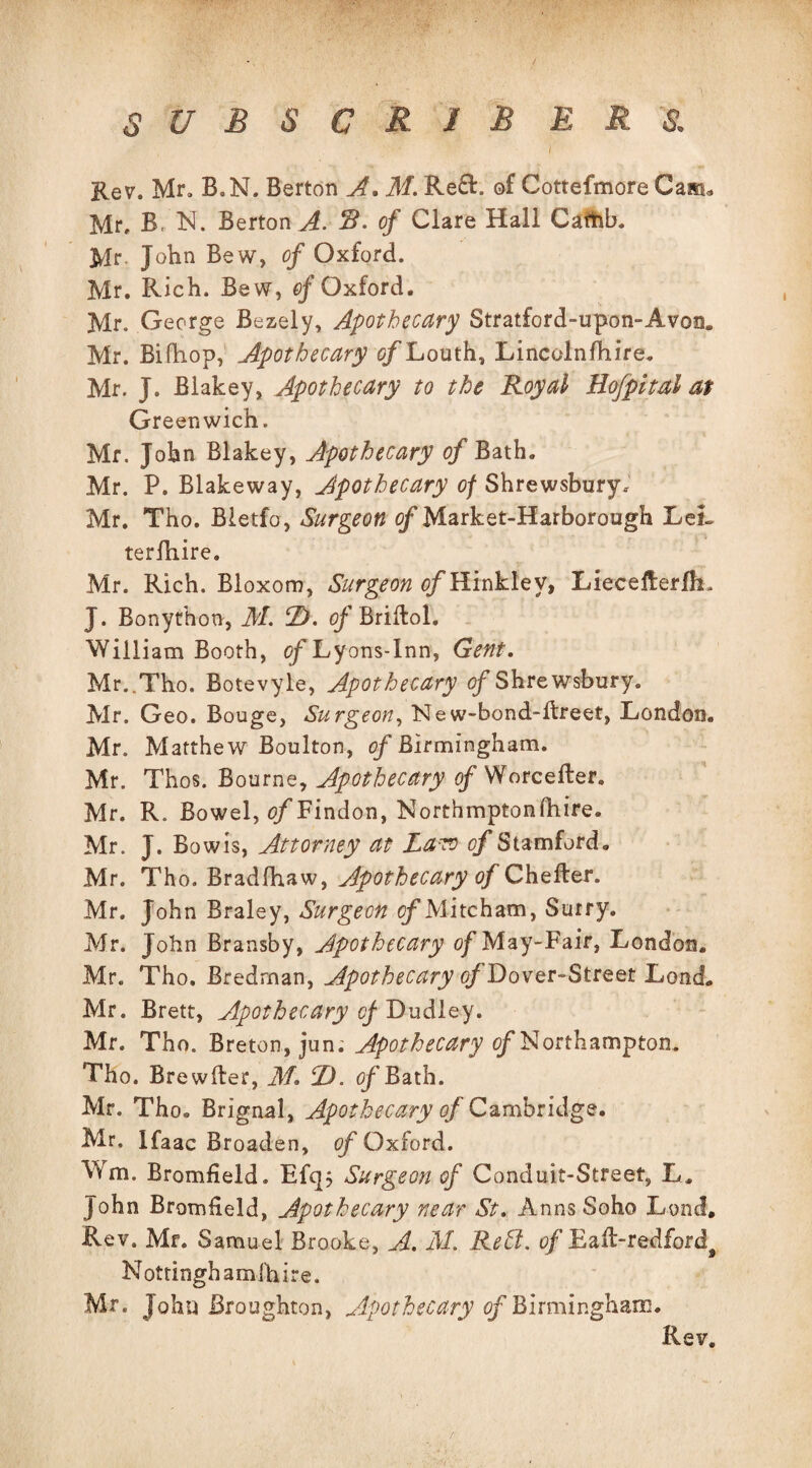 I Rev. Mr. B.N. Berton A. M. Re£E of Cottefmore Cam* Mr. B, N. Berton A. R- of Clare Hall Cafhb. Mr John Be w, of Oxford. Mr. Rich. Bew, of Oxford. Mr, George Bezely, Apothecary Stratford-upon-Avon. Mr. Bifhop, Apothecary c/Louth, Lincolnshire. Mr. J. Biakey, Apothecary to the Royal Hof pital at Greenwich. Mr. John Biakey, Apothecary of Bath. Mr. P. Blakeway, Apothecary of Shrewsbury, Mr. Tho. Bletfo, Surgeon <?f Market-Harborough LeL terfhire. Mr. Rich. Bloxom, Surgeon o/Hinkley, Lieceiterfh. J. Bonyfbon, M. T>. <?f Briftoh William Booth, of Lyons-lnn, Gent. Mr..Tho. Botevyie, Apothecary of Shrewsbury. Mr. Geo. Bouge, Surgeon, New-bond-llreet, London. Mr. Matthew Boulton, of Birmingham. Mr. Thos. Bourne, Apothecary of Worcefter. Mr. R. Bowel, tf/Findon, Northmptonfhire. Mr. J. Bow is, Attorney at Latv of Stamford. Mr. Tho. Bradfhaw, Apothecary of Chefter. Mr. John Braley, Surgeon of Mitcham, Surry. Mr. John Bransby, Apothecary of May-Fair, London. Mr. Tho. Bredrnan, Apothecary o/Dover-Streer Load. Mr. Brett, Apothecary of Dudley. Mr. Tho. Breton, jum Apothecary of Northampton. Tho. Brewfter, M. 1). ofBath. Mr. Tho® Brignal, Apothecary of Cambridge. Mr, Ifaac Broaden, of Oxford. Wm. Bromfield. Efq; Surgeon of Conduit-Street, L. John Bromfield, Apothecary near St. Anns Soho Lend, Rev. Mr. Samuel Brooke, A. M. Rett. of Eail-redfordf Nottinghamshire. Mr. John Broughton, Apothecary of Birmingham. Rev.