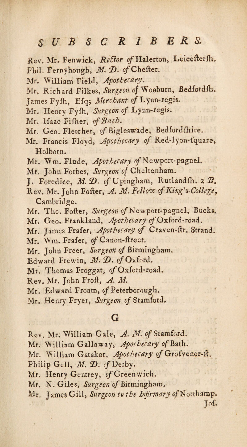 Rev. Mr. Fenwick, ReElor of Halerton, Leicefterfh. Phil. Fernyhough, M. D. of Chefter. Mr. William Field, Apothecary. Mr. Richard Filkes, Surgeon of Wooburn, Bedfordfh, James Fyfh, Efqj Merchant o/Lynn-regis. Mr. Henry Fyfh, Surgeon of Lynn-regis. Mr. Ifaac Fifher, of Rath. Mr. Geo. Fletcher, of Bigleswade, Bedfordfhire. Mr. Francis Floyd, Apothecary of Red-lyon-fquare, Holborn. Mr. Wm. Flude, Apothecary o/Newport-pagnel. Mr. John Forbes, Surgeon of Cheltenham. J. Foredice, M.F). o/Upingham, Rutlandfh. 2 B. Rev. Mr. John Foiler, A. M. Fellow of King's-College, Cambridge. Mr. Tho. Fofter, Surgeon o/Newport-pagnel, Bucks. Mr. Geo. Frankland, Apothecary of Oxford-road. Mr. James Frafer, Apothecary of Craven-llr. Strand. Mr. Wm. Frafer, of Canon-ftreet. Mr. John Freer, Surgeon of Birmingham. Edward Frewin, M• fZ). of Oxford. Ms. Thomas Froggat, Oxford-road. Rev. Mr. John Froft, A. M. Mr. Edward Froam, of Peterborough. Mr. Henry Fryer, Surgeon of Stamford* G Rev. Mr. William Gale, A. M- of Stamford. Mr. William Gallaway, Apothecary of Bath. Mr. William Gatakar, Apothecary of Grofvenor-ft, Philip Gell, M. T>. cf Derby. Mr. Henry Gentrey, of Greenwich. Mr. N. Giles, Surgeon of Birmingham. Mr. James Gill, Surgeon to the Infirmary of Northamp, JoR