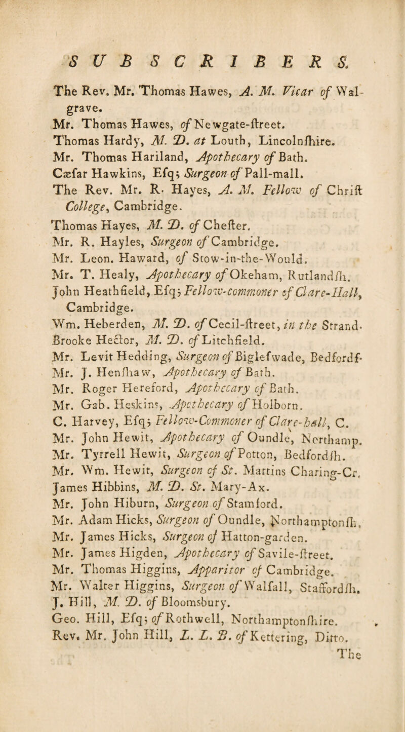 The Rev. Mr. Thomas Hawes, A. AT. Vicar of Wal- grave. Mr. Thomas Hawes, (^Newgate-ftreet. Thomas Hardy, AT. F. at Louth, Lincolnfhire. Mr. Thomas Hariland, Apothecary of Bath. Csefar Hawkins, Efq; Surgeon of Pall-mall. The Rev. Mr. R- Hayes, A. AT. Fellow of Chrift College, Cambridge. Thomas Kayes, AT. F. of Chefter. Mr. R. Hayles, Surgeon ^/Cambridge. Mr. Leon. Haward, of Stow-in-the-Would. Mr. T. Healy, Apothecary o/Okeham, Rutlandili. John Heathneld, Efqj Fellow-commoner if Clare-Half Cambridge. Wm, Heberden, AT. F. q^Cecil-Hreet , in the Strand. Brooke Heclor, AT. F. cfLitchfield. Mr. Levit Redding, Surgeon r/Biglefwade, Bedfordf Mr. J. Henfliavv, Apothecary c/Bafh. Mr. Roger Hereford, Apothecary of Bath. Mr. Gab.Heskins, Apothecary of Holborn. C. Harvey, Efq* Fellow-Commoner of Clare-half C. Mr. John Hewit, Apothecary of Oundle, Northamp. Mr. Tyrrell Hewit, Surgeon of Potton, Bedfordih. Mr. Wm. Hewit, Surgeon of St. Martins Charing-Cr, James Hibbins, AT. F. St. Mary-Ax. Mr. John Hiburn, Surgeon of Stamford. Mr. Adam Hicks, Surgeon of Oundle, JCorthamptonfli. Mr. James Hicks, Surgeon cj Hatton-gardcn. Mr. James Higden, Apothecary cf Savile-flreet. Mr. Thomas Higgins, Apparitor cf Cambridge. Mr. Walter Higgins, Surgeon of Walfall, Staffordili. J. Hill, AT F. of Bloomsbury. Geo. Hill, Efq; tf/Rothwell, Northampton/hire. Rev. Mr. John Hill, X. L. IB. oj Kettering, Ditto.