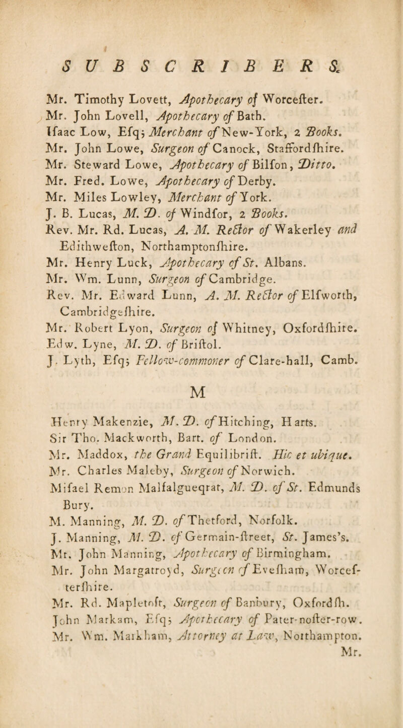 Mr. Timothy Lovett, Apothecary of Worcefter. Mr. John Lovell, Apothecary of Bath. Ifaac Low, Efq, Merchant ojfNew-York, 2 Books. Mr. John Lowe, Surgeon of Canock, StafFordfhire. Mr. Steward Lowe, Apothecary of Bilfon, Ditto. Mr. Fred. Lowe, Apothecary of Derby. Mr. Miles Lowley, Merchant of York. J. B. Lucas, M. D. of Windfor, 2 Books. Rev. Mr. Rd. Lucas, A. M. ReStor 0/Wakerley and Edithwefton, Northamptonfhire. Mr. Henry Luck, Apothecary cf St. Albans. Mr. Wm. Lunn, Surgeon of Cambridge. Rev. Mr. Edward Lunn, A. M. Rehlor of Elfworth, Cambridgefhire. Mr. Robert Lyon, Surgeon 0/ Whitney, Oxfordfhire. Edw. Lyne, M. D. cf Briftol. J. Lyth, Efq; Fellow-commoner cf Clare-hall, Camb. M Henry Makenzie, M.D. c/Hitching, Harts. Sir Tho. Mackworth, Bart, of London. Mr. Maddox, the Grand Equilibria. Hie et uhique. Mr. Charles Maleby, Surgeon of Norwich. Mifael Remon Malfalgueqrat, M. D. of St. Edmunds Bury. M. Manning, M. D. o/Tnetford, Norfolk. J. Manning, M. D. cf Germain-ftreet, St. James’s. Mr. John Manning, Apothecary of Birmingham, Mr. John Margatroyd, Surgccn r/Evefharn, Worcef- terfhire. Mr. Rd. Mapletofr, Surgeon of Banbury, Oxfordfh. John Markam, Efq; Apothecary of Pater-nofler-row. Mr. Wm. Markham, Attorney at Law, Northampton.