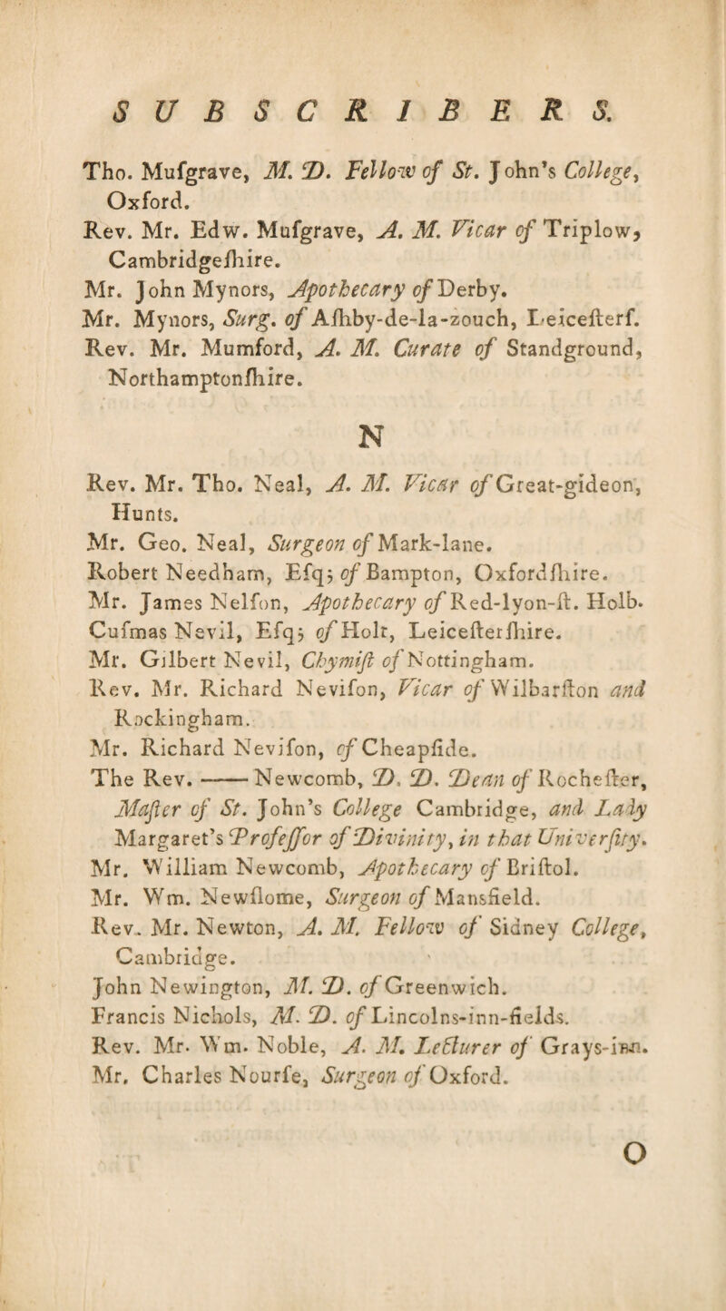Tho. Mufgrave, M. CD. Fellow of St. J ohn’s College, Oxford. Rev. Mr. Edw. Mufgrave, A. M. Vicar of Triplow, Cambridgefhire. Mr. JohnMynors, Apothecary of Derby. Mr. Mynors, Surg. of Afhby-de-la-zouch, Leicefterf. Rev. Mr. Mumford, A. M. Curate of Standground, Northamptonfhire. N Rev. Mr. Tho. Neal, A. M. Vicar c/’Great-gideon, Hunts. Mr. Geo. Neal, Surgeon of Mark-lane. Robert Needham, Efq j of Bampton, Oxfordfhire. Mr. James Nelfon, Apothecary of Red-lyon-il. Holb. Cufmas Nevil, Efqj of Holt, Leicefterfhire. Mr. Gilbert Nevil, Chymifi of Nottingham. Rev. Mr. Richard Nevifon, Vicar of Wilbarlfon and Rockingham. Mr. Richard Nevifon, f/Cheapfide. The Rev.-Newcomb, D, 2). Dean rfRochefter, Mafter of St. John’s College Cambridge, and Laly Margaret’s Frofeffor of Divinity, in that University. Mr. William Newcomb, Apothecary of Briflol. Mr. Wm. Newfiome, Surgeon of Mansfield. Rev. Mr. Newton, A. M. Fellow of Sidney College, Cambridge. John Newington, M. D. of Greenwich. Francis Nichols, M- D. tf/’Lincolns-inn-fieids. Rev. Mr. Wm. Noble, A. M. LeClurer of Grays-iwi. Mr. Charles Nourfe, Surgeon of Oxford. o
