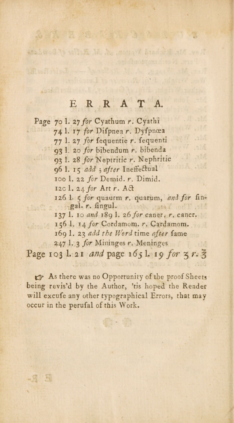 ERRATA. Page 70 1. 2y for Cyathum r. Cyathi 74 1. 17 for Difpnea r. Dyfpncea 77 1. 27 for fequentie r. fequenti 93 20 for bibendum r. bibenda 93 1. 28 for Neptritic r. Nephritic 96I. 15 add $ after Ineffectual 100 1, 22 for Demid, r. Dimid. 12c 1. 24 for Art r. Act 126 L 5 for quaurm r. qua rum, and for fin- gal. r. fingul. 137 I. 10 and 189 1. 26 for caner. r. cancr. 156 1. 14 for Cordamom. r. Cardamom. 169 1. 23 add the Word time after fame 247 1. 3 for Mininges r. Meninges Page 103 1. 21 and page 165 L ip for 3 r. § As there was no Opportunity of the proof Sheets being revis’d by the Author, ’tis hoped the Reader will excufe any other typographical Errors, that may occur in the perufal of this Work.