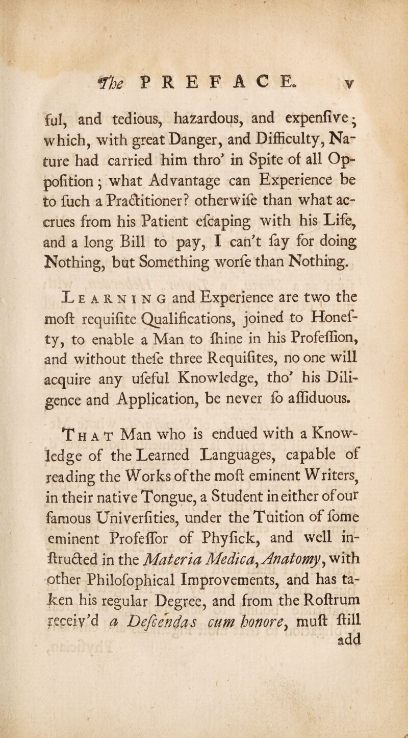 ful, and tedious, hazardous, and expenflve* which, with great Danger, and Difficulty, Na¬ ture had carried him thro' in Spite of all Op- pofition; what Advantage can Experience be to fuch aPra&itioner? other wife than what ac¬ crues from his Patient efcaping with his Life, and a long Bill to pay, I can't fay for doing Nothing, but Something worfe than Nothing. ) Learning and Experience are two the mo ft requifite Qualifications, joined to Honef- ty, to enable a Man to ftiine in his Profeffion, and without thefe three Requifites, no one will acquire any ufeful Knowledge, tho* his Dili¬ gence and Application, be never fo affiduous. That Man who is endued with a Know¬ ledge of the Learned Languages, capable of reading the Works of the moft eminent Writers, in their native Tongue, a Student in either of our famous Univerfities, under the Tuition of fome eminent Profeffor of Phyfick, and well in- ftru&ed in the Materia Medica^Jnatomy^ with other Philofophical Improvements, and has ta¬ ken his regular Degree, and from the Roftrum receiv'd a Defcendas cum honore, mu ft ftill add