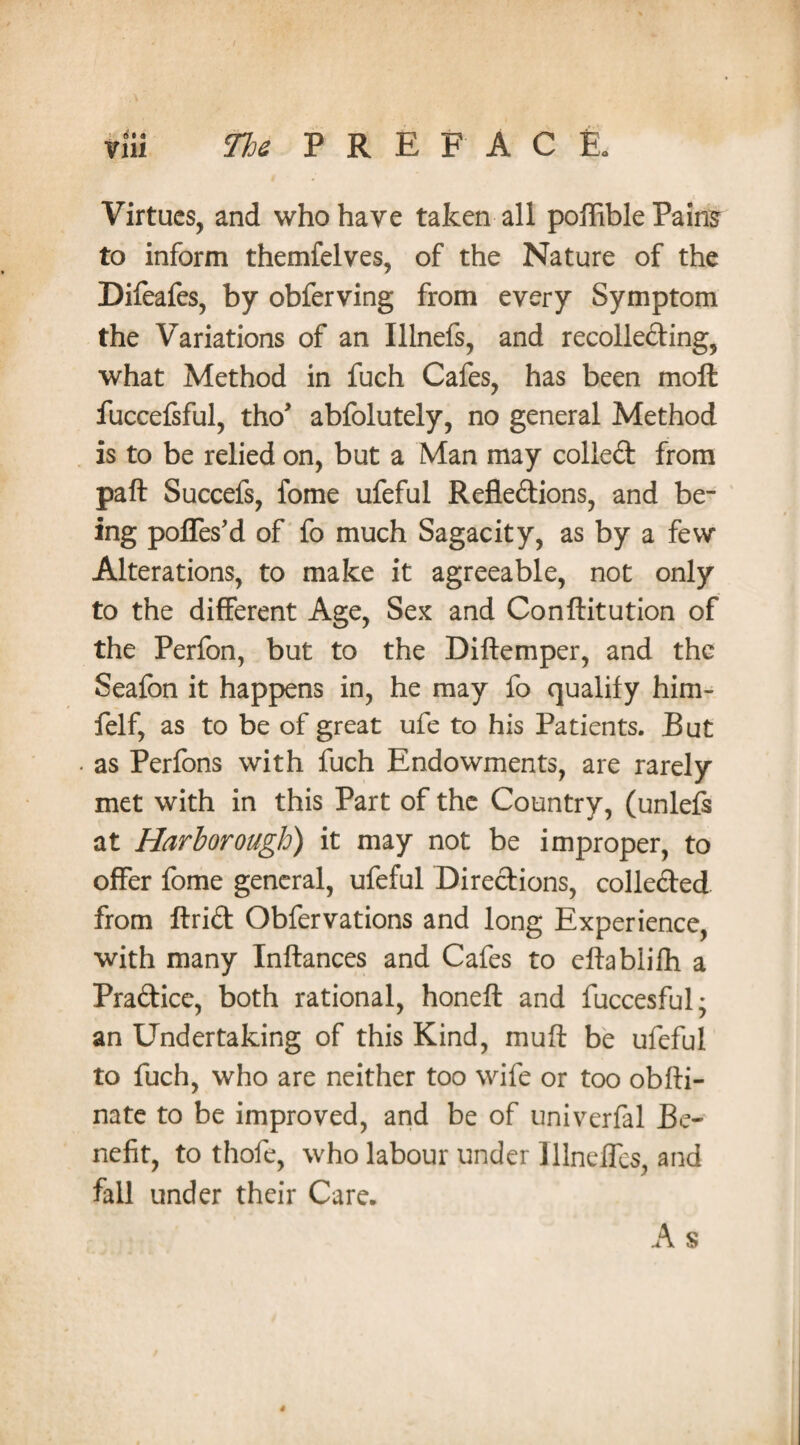 Virtues, and who have taken all poffible Pains to inform themfelves, of the Nature of the Difeafes, by obferving from every Symptom the Variations of an Illnefs, and recolleding, what Method in fuch Cafes, has been moll fuccefsful, tho* abfolutely, no general Method is to be relied on, but a Man may colled from pall Succefs, fome ufeful Refledions, and be¬ ing poffes’d of fo much Sagacity, as by a few Alterations, to make it agreeable, not only to the different Age, Sex and Conllitution of the Perfon, but to the Diftemper, and the Seafon it happens in, he may fo qualify him- felf, as to be of great ufe to his Patients. But as Perfons with fuch Endowments, are rarely met with in this Part of the Country, (unlefs at Harborough) it may not be improper, to offer fome general, ufeful Diredions, colleded from ftrid Obfervations and long Experience, with many Inftances and Cafes to eftablilh a Pradice, both rational, honeft and fuccesful* an Undertaking of this Kind, mull be ufeful to fuch, who are neither too wife or too obfti- nate to be improved, and be of univerfal Be¬ nefit, to thofe, who labour under Illneffes, and fall under their Care. A s