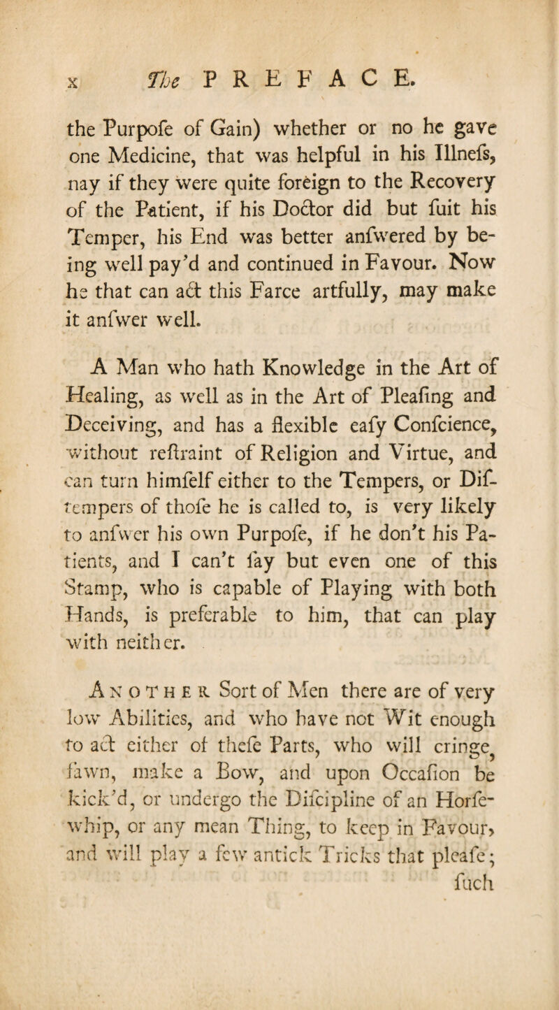 the Purpofe of Gain) whether or no he gave one Medicine, that was helpful in his Illnefs, nay if they were quite foreign to the Recovery of the Patient, if his Dodor did but fuit his Temper, his End was better anfwered by be¬ ing well pay’d and continued in Favour. Now he that can ad this Farce artfully, may make it anfwer well. A Man who hath Knowledge in the Art of Healing, as well as in the Art of Pleafing and Deceiving, and has a flexible eafy Confidence, without reftraint of Religion and Virtue, and can turn himfelf either to the Tempers, or Dif- tempers of thofe he is called to, is very likely to anfwer his own Purpofe, if he don’t his Pa¬ tients, and I can’t lay but even one of this Stamp, who is capable of Playing with both Hands, is preferable to him, that can play with neither. Another Sort of Men there are of very low Abilities, and who have not Wit enough to ad cither of thefe Parts, who will cringe^ fawn, make a Bow, and upon Occafion be kick’d, or undergo the Difcipline of an Horfe- wbip, or any mean Thing, to keep in Favour, and will play a few antick Tricks that pleafe; fuefi