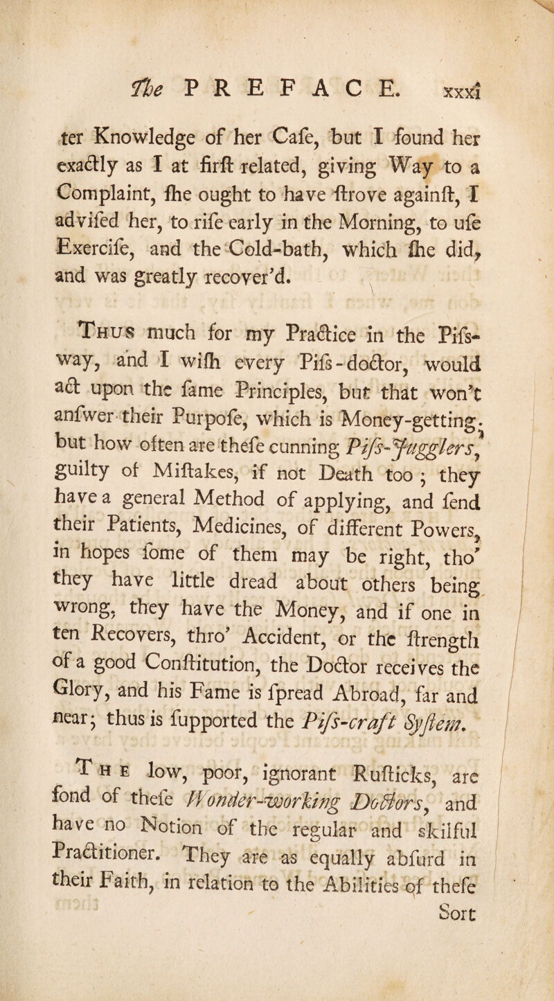 ter Knowledge of her Cafe, but I found her exa&ly as I at firft related, giving Way to a Complaint, fhe ought to have ftrove againft, I advifed her, to rife early in the Morning, to ufe Exercife, and the Cold-bath, which £he did, and was greatly recover'd. Thus much for my Pra&ice in the Pifs- way, and I wifh every Pifs - doftor, would scf upon the fame Principles, but that won’t anfwer their Purpofe, which is Money-getting, but how often are thefe cunning Pifs-Jugglers^ guilty of Miftakes, if not Death too ; they have a general Method of applying, and fend their Patients, Medicines, of different Powers^ in hopes fome of them may be right, tho' they have little dread about others being wrong, they have the Money, and if one in ten Recovers, thro' Accident, or the ftrength of a good Conftitution, the Doctor receives the Glory, and his Fame is fpread Abroad, far and near- thus is fupported the Pifs-craft Syflem. The low, poor, ignorant Rufticks, are fond of thefe Wonder-uoorling Doctors, and have no Notion of the regular and skilful Practitioner. They are as equally abfurd in their Faith, in relation to the Abilities of thefe Sort