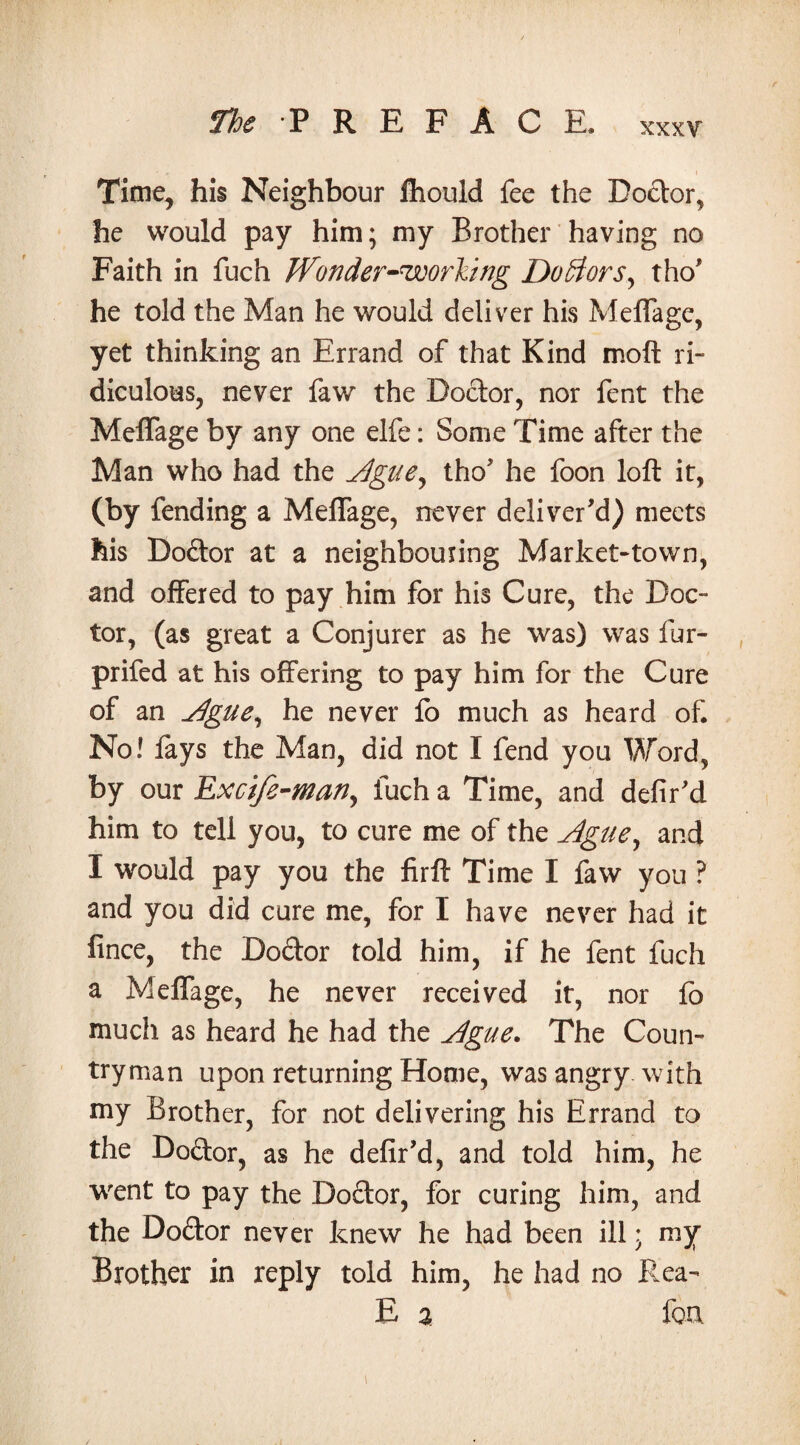 xxxv Time, his Neighbour ftiould fee the Dodor, he would pay him; my Brother having no Faith in fuch Wonder-ruoorYtng Doctors, tho' he told the Man he would deliver his Meffage, yet thinking an Errand of that Kind moft ri¬ diculous, never faw the Doctor, nor fent the Meffage by any one elfe: Some Time after the Man who had the Ague, tho7 he foon loft it, (by fending a Meffage, never deliver'd) meets his Dodor at a neighbouring Market-town, and offered to pay him for his Cure, the Doc¬ tor, (as great a Conjurer as he was) was fur- prifed at his offering to pay him for the Cure of an Ague, he never fo much as heard of. No! lays the Man, did not I fend you Word, by our Excife-man, fuch a Time, and defir'd him to tell you, to cure me of the Ague, and I would pay you the firft Time I faw you ? and you did cure me, for I have never had it fince, the Dodor told him, if he fent fuch a Meffage, he never received it, nor lb much as heard he had the Ague. The Coun¬ tryman upon returning Home, was angry with my Brother, for not delivering his Errand to the Dodor, as he defir’d, and told him, he went to pay the Dodor, for curing him, and the Dodor never knew he had been ill; my Brother in reply told him, he had no Rea- E a foa