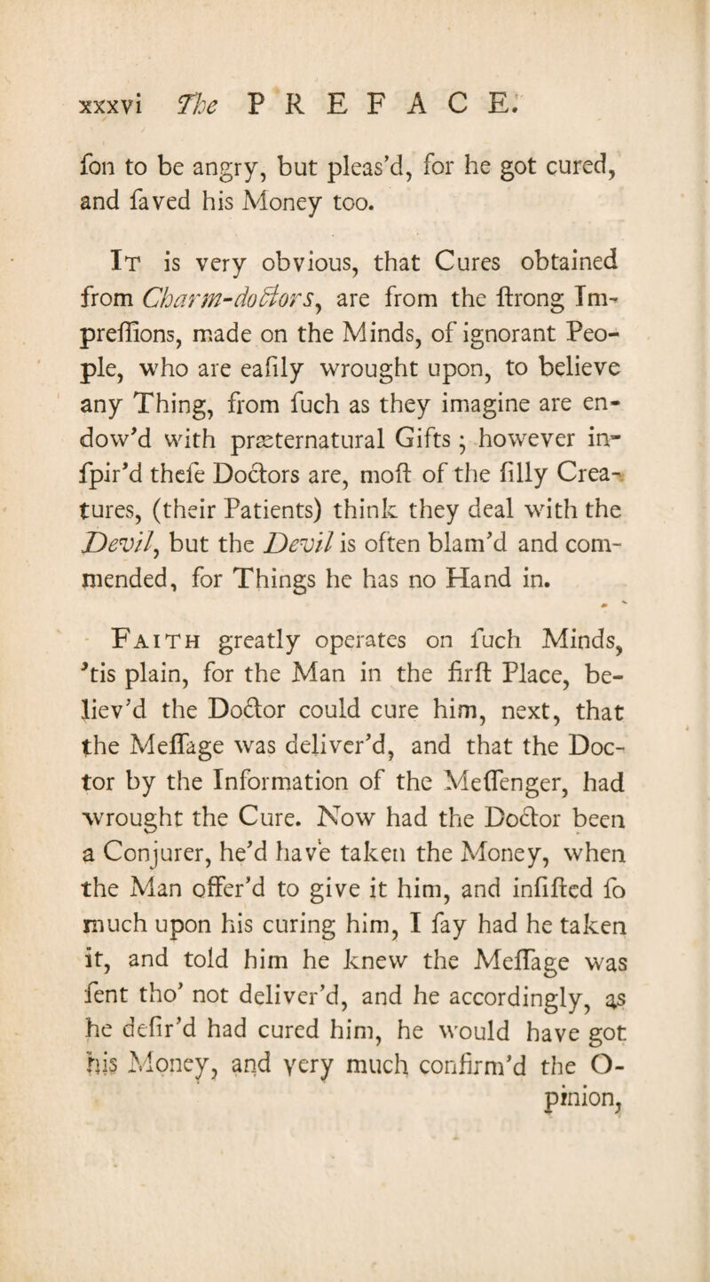 fan to be angry, but pleas’d, for he got cured, and faved his Money too. It is very obvious, that Cures obtained from Charm-dofrtors, are from the ftrong Im- preffions, made on the Minds, of ignorant Peo¬ ple, who are eafily wrought upon, to believe any Thing, from fuch as they imagine are en¬ dow’d with preternatural Gifts; however in- fpir’d thefe Doctors are, mo ft of the filly Crea¬ tures, (their Patients) think they deal with the Devil, but the Devil is often blam’d and com¬ mended, for Things he has no Hand in. ♦ v Faith greatly operates on fuch Minds, Tis plain, for the Man in the firft Place, be¬ liev’d the Doftor could cure him, next, that the Meffage was deliver’d, and that the Doc¬ tor by the Information of the Meffenger, had wrought the Cure. Now had the Doctor been a Conjurer, he’d have taken the Money, when the Man offer’d to give it him, and infilled fo much upon his curing him, I fay had he taken it, and told him he knew the Meffage was Pent tho’ not deliver’d, and he accordingly, as he defir’d had cured him, he would have got his Money, and very much confirm’d the O- pinion,