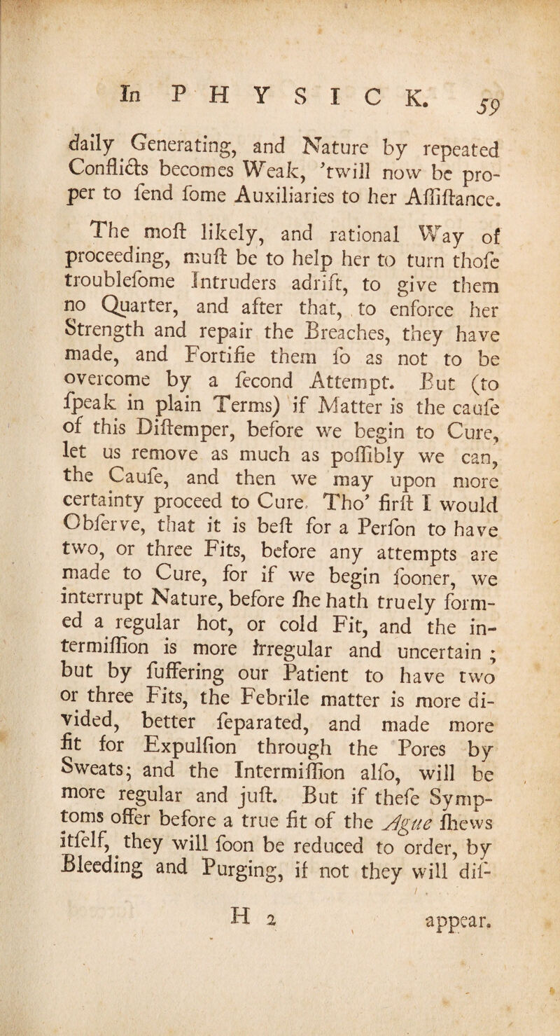 59 daily. Generating, and Nature by repeated Conflicts becomes Weak, ft will now be pro¬ per to fend fome Auxiliaries to her Affiftance. 1 he moft likely, and rational Way of proceeding, muft be to help her to turn thofe troublefome intruders adrift, to give them no Quarter, and after that, to enforce her Strength and repair the Breaches, they have made, and Fortifie them fo as not to be overcome by a fecond Attempt* But (to fpeak in plain Terms) if Matter is the caufe of this Diftemper, before we begin to Cure, let us remove as much as poffibiy we can, the Caufe, and then we may upon more certainty proceed to Cure. Tho’ firft I would Obferve, that it is beft for a Perfbn to have two, or three Fits, before any attempts are made to Cure, for if we begin iooner, we interrupt Nature, before fhehath truely form¬ ed a regular hot, or cold Fit, and the in- termiffion is more irregular and uncertain ; but by fuffering our Patient to have two or three Fits, the Febrile matter is more di¬ vided, better feparated, and made more fit for Expulfion through the Pores by Sweats; and the Intermiflion alfo, will be more regular and juft. But if thefe Symp¬ toms offer before a true fit of the jlgue fliews itfelf, they will foon be reduced to order, by Bleeding and Purging, if not they will dii- H a appear*