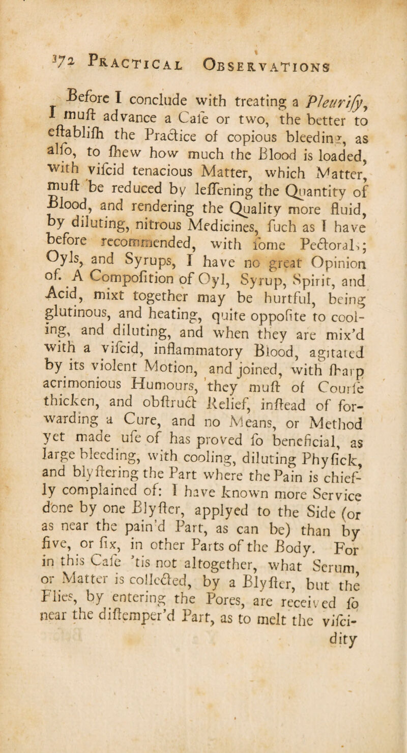 Before I conclude with treating a Pleurify, I muft advance a Cafe or two, the better to eftablifh the Practice of copious bleedinr, as alfo, to fhevv how much the Blood is loaded, wth vifcid tenacious Matter, which Matter, rnuft be reduced by lelTening the Quantity of Blood, and rendering the Quality more fluid, by diluting, nitrous Medicines, fuch as I have before recommended, with fome Pedtorab; OyIs, and Syrups, I have no great Opinion of. A Compofition of Oyl, Syrup, Spirit, and Acid, mixt together may be hurtful, being glutinous, and heating, quite oppofite to cool- ing, and diluting, and when they are mix’d with a vifcid, inflammatory Blood, agitated by its violent Motion, and joined, with fbarp acrimonious Humours, they muft of Courfe thicken, and obftru<ft Relief, inftead of for¬ warding a Cure, and no Means, or Method yet maae ufe of has proved fo beneficial, as large bleeding, with cooling, diluting Phyfick, and blyftering the Part where the Pain is chief¬ ly complained oi. 1 have known more Service done by one Blyfter, applyed to the Side (or as near the pain’d Part, as can be) than by orJi*, in other Parts of the Body. For in this Cafe ftis not altogether, what Scrum or Matter is colle&ed, by a Blyfter, but the Flies, by entering the Pores, are received fo near the diftemper’d Part, as to melt the yifei- dity