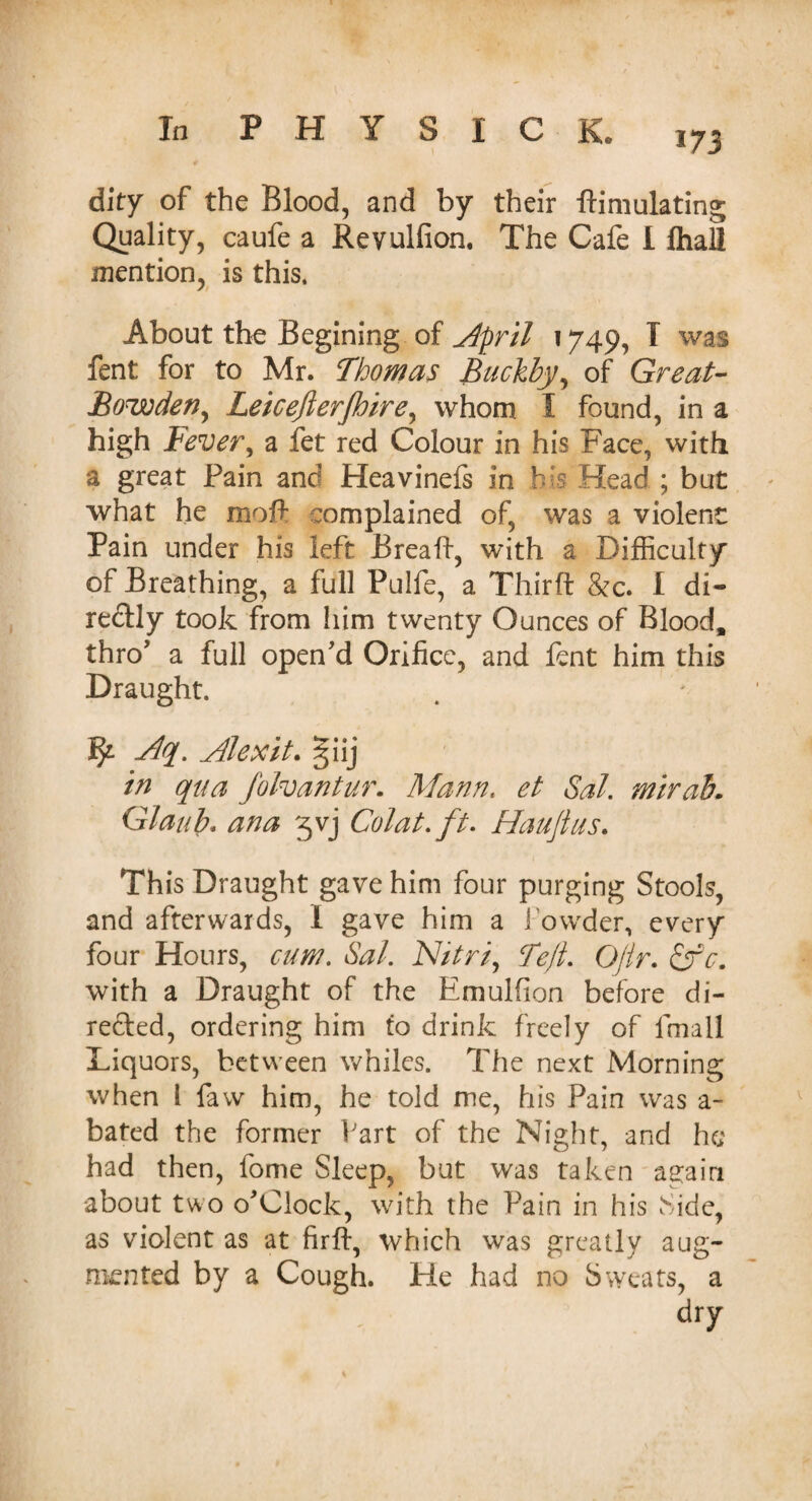 173 dity of the Blood, and by their ftimulating Quality, caufe a Revulfion. The Cafe I fhall mention, is this. About the Begining of April 1749, T was fent for to Mr. Thomas Buckby, of Great- Bowden^ Leicejlerjhire, whom I found, in a high Fever, a fet red Colour in his Face, with a great Fain and Heavinefs in bis Head ; but what he moF complained of, was a violent Pain under his left Break, with a Difficulty of Breathing, a full Pulfe, a Thirft &c. I di¬ rectly took from him twenty Ounces of Blood, thro’ a full open'd Orifice, and fent him this Draught. Vf. Aq. Alexit. giij in qua Jblvantur. Mann. et Sal. mirab. Glaub. ana 5vj Colat.ft. Hauflus. This Draught gave him four purging Stools, and afterwards, 1 gave him a 1 owder, every four Hours, cum. Sal. Nitri, Tejl. Qjtr. &c. with a Draught of the Emulfion before di¬ rected, ordering him to drink freely of fmall Liquors, between whiles. The next Morning when 1 faw him, he told me, his Pain was a- bated the former Fart of the Night, and he had then, tome Sleep, but was taken again •about two o'Clock, with the Fain in his Side, as violent as at firft, which was greatly aug¬ mented by a Cough. He had no Sweats, a dry