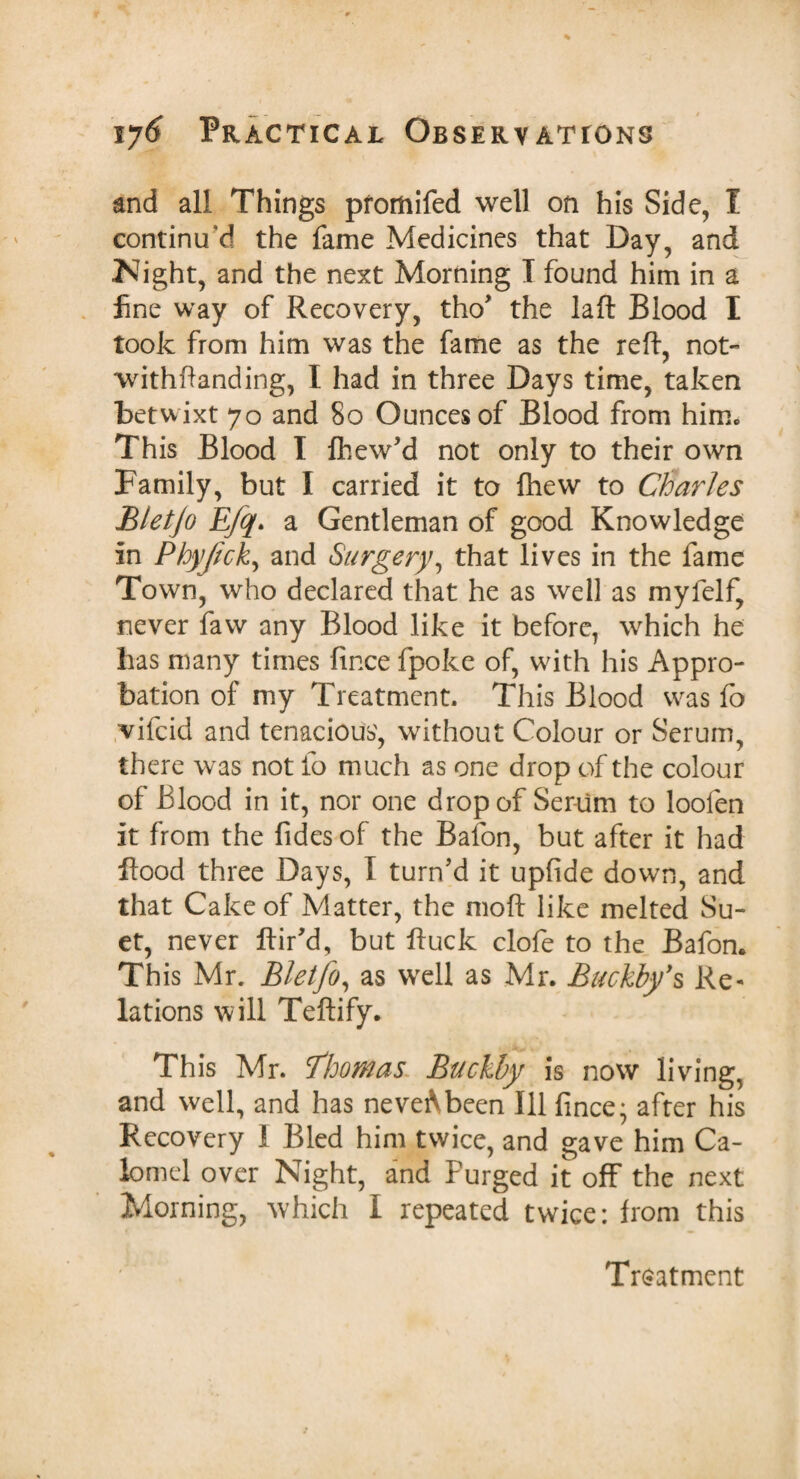 and all Things pfomifed well on his Side, I continu'd the fame Medicines that Day, and Night, and the next Morning I found him in a fine way of Recovery, tho’ the la ft Blood I took from him was the fame as the reft, not- withftanding, l had in three Days time, taken betwixt 70 and 80 Ounces of Blood from him. This Blood I Ihew’d not only to their own Family, but I carried it to fhew to Charles Bletjo Efq> a Gentleman of good Knowledge in Phyjick, and Surgery, that lives in the fame Town, who declared that he as well as myfelf, never faw any Blood like it before, which he has many times fince fpoke of, with his Appro¬ bation of my Treatment. This Blood was fo vifcid and tenacious', without Colour or Serum, there was not fo much as one drop of the colour of Blood in it, nor one drop of Serum to loofen it from the Tides of the Bafon, but after it had flood three Days, I turn’d it upfide down, and that Cake of Matter, the moft like melted Su¬ et, never Air'd, but fluck clofe to the Bafon. This Mr. Bletjo, as well as Mr. Buckby’s Re¬ lations will Teftify. This Mr. Thomas Buckby is now living, and well, and has neveAbeen Ill fince; after his Recovery 1 Bled him twice, and gave him Ca¬ lomel over Night, and Furged it off the next Morning, which I repeated twice: from this Treatment