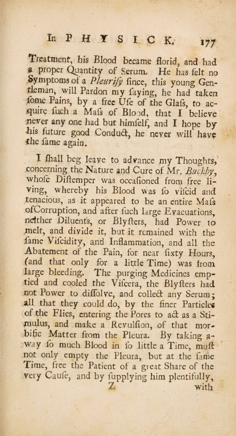 177 Treatment*, his Blood became florid, and had a proper Quantity of Serum. He has felt no Symptoms ol a Pleurify fince, this young Gen¬ tleman, will Pardon my faying, he had taken fome Pains, by a free Ufe of the Glafs, to ac¬ quire fuch a Mafs of Blood, that I believe never any one had but himfelf, and I hope by his future good Conduit, he never will have the fame again. I fliall beg leave to advance my Thoughts,' concerning the Nature and Cure of Mr. Buckby, whole Diftemper was occafioned from free li¬ ving, whereby his Blood was fo vifeid and tenacious, as it appeared to be an entire Mafs ofCorruption, and after luch large Evacuations, neither Diluents, or Blyfters, had Power to melt, and divide it, but it remained with the fame Vifcidity, and Inflammation, and all the Abatement of the Pain, for near flxty Hours, (and that only for a little Time) was from large bleeding. The purging Medicines emp¬ tied and cooled the Vifcera, the Blyfters had not Power to diflolve, and collect any Serum; all that they could do, by the finer Particles of the Flies, entering the Pores to ad as a Sti¬ mulus, and make a Rcvulfion, of that mor¬ bific Matter from the Pleura. By taking a- way fo much Blood in fo little a Time, mull not only empty the Pleura, but at the fame Time, free the Patient of a great Share of the very Caule, and by fupplying him plentifully, Z with