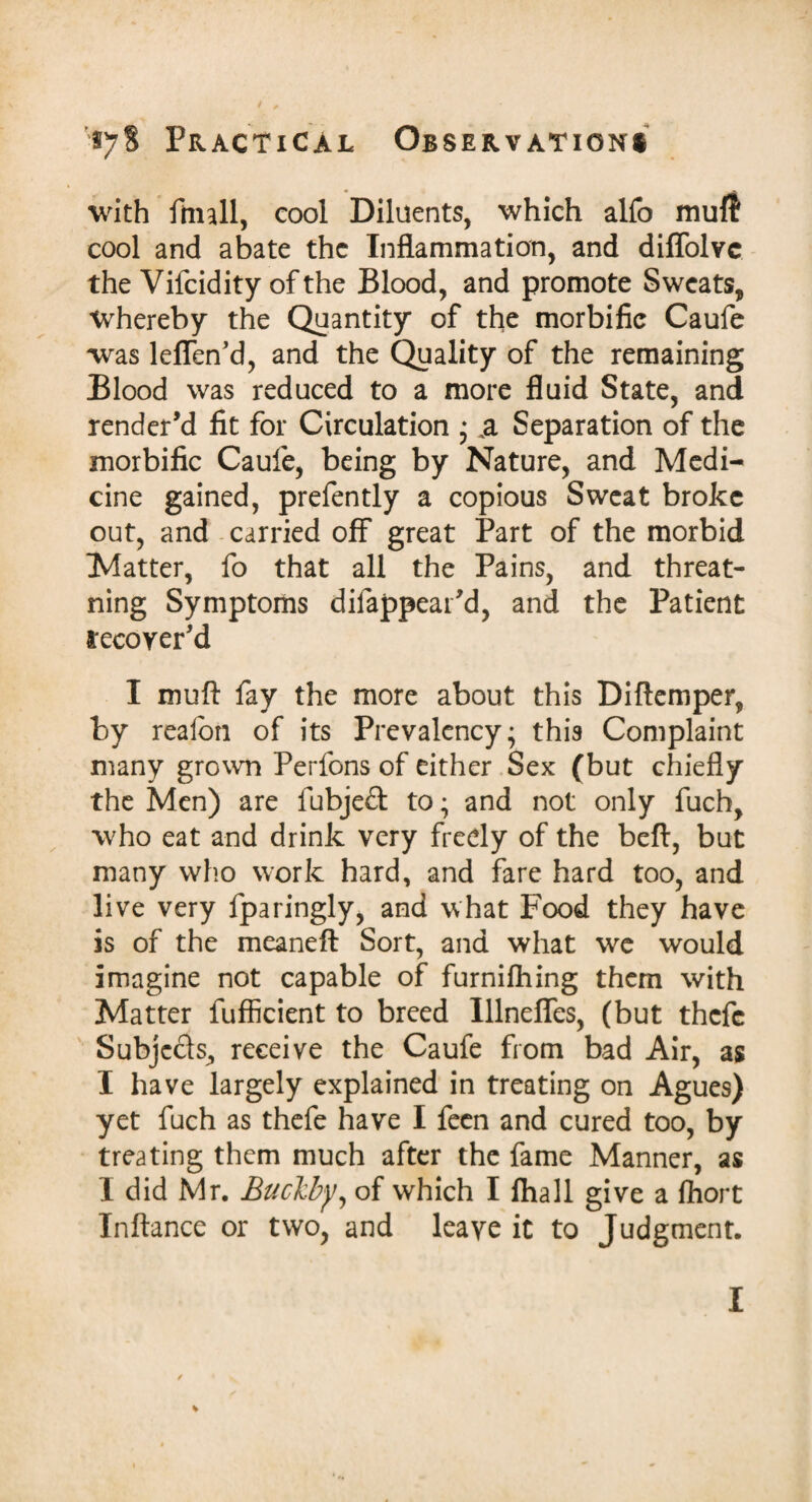 with fmall, cool Diluents, which alfo mull cool and abate the Inflammation, and diffolvc the Vifcidity of the Blood, and promote Sweats, Whereby the Quantity of the morbific Caufe was leffen’d, and the Quality of the remaining Blood was reduced to a more fluid State, and render’d fit for Circulation * .a Separation of the morbific Caufe, being by Nature, and Medi¬ cine gained, prefently a copious Sweat broke out, and carried off great Part of the morbid Matter, fo that all the Pains, and threat- ning Symptoms dilappear’d, and the Patient lecoyer’d I muft fay the more about this Diftemper, by realbn of its Prevalency; this Complaint many grown Perfons of either Sex (but chiefly the Men) are fubjed to; and not only fuch, who eat and drink very freely of the bell, but many who work hard, and fare hard too, and live very fparingly, and what Food they have is of the meaneft Sort, and what we would imagine not capable of furnifhing them with Matter fufficient to breed Ulnefles, (but thefe Subjcds., receive the Caufe from bad Air, as I have largely explained in treating on Agues) yet fuch as thefe have I feen and cured too, by treating them much after the fame Manner, as I did Mr. Buclcby, of which I fhall give a fhort Inftance or two, and leaye it to Judgment.