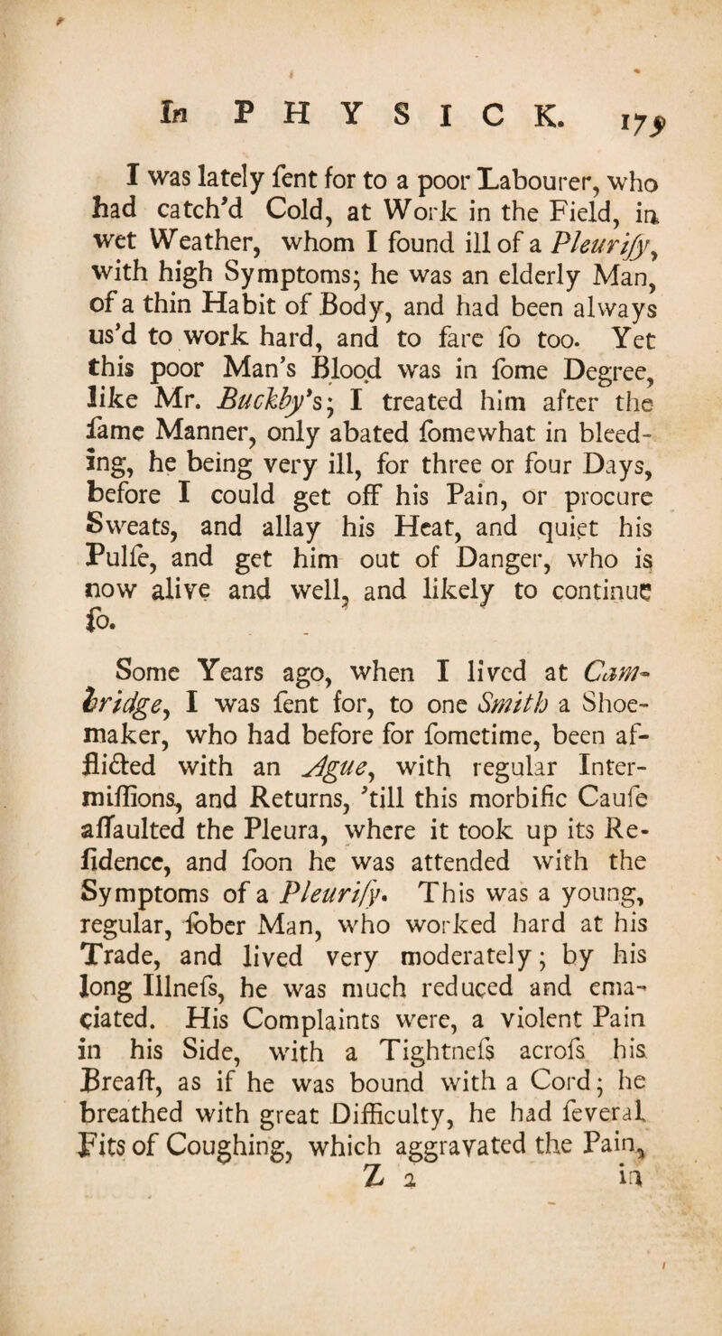 i7> I was lately fent for to a poor Labourer, who had catch'd Cold, at Work in the Field, ia wet Weather, whom I found ill of a Pleurify, with high Symptoms; he was an elderly Man, of a thin Habit of Body, and had been always us'd to work hard, and to fare fo too. Yet this poor Man's Blood was in fome Degree, like Mr. Buckby’s', I treated him after the fame Manner, only abated fomewhat in bleed¬ ing, he being very ill, for three or four Days, before I could get off his Pain, or procure Sweats, and allay his Heat, and quiet his Pulfe, and get him out of Danger, who is now alive and well, and likely to continue fo. Some Years ago, when I lived at Cam* bridge, I was fent for, to one Smith a Shoe¬ maker, who had before for fometime, been af- fli&ed with an Jlgue, with regular Inter- miffions, and Returns, 'till this morbific Caufe aflaulted the Pleura, where it took up its Re- fidence, and fo on he was attended with the Symptoms of a Pleurify. This was a young, regular, fober Man, who worked hard at his Trade, and lived very moderately; by his long Illnefs, he was much reduced and ema¬ ciated. His Complaints were, a violent Pain in his Side, with a Tightnefs acrofs his Breaft, as if he was bound with a Cord; he breathed with great Difficulty, he had leveraf Tits of Coughing, which aggravated the Pain, Z 2 in /