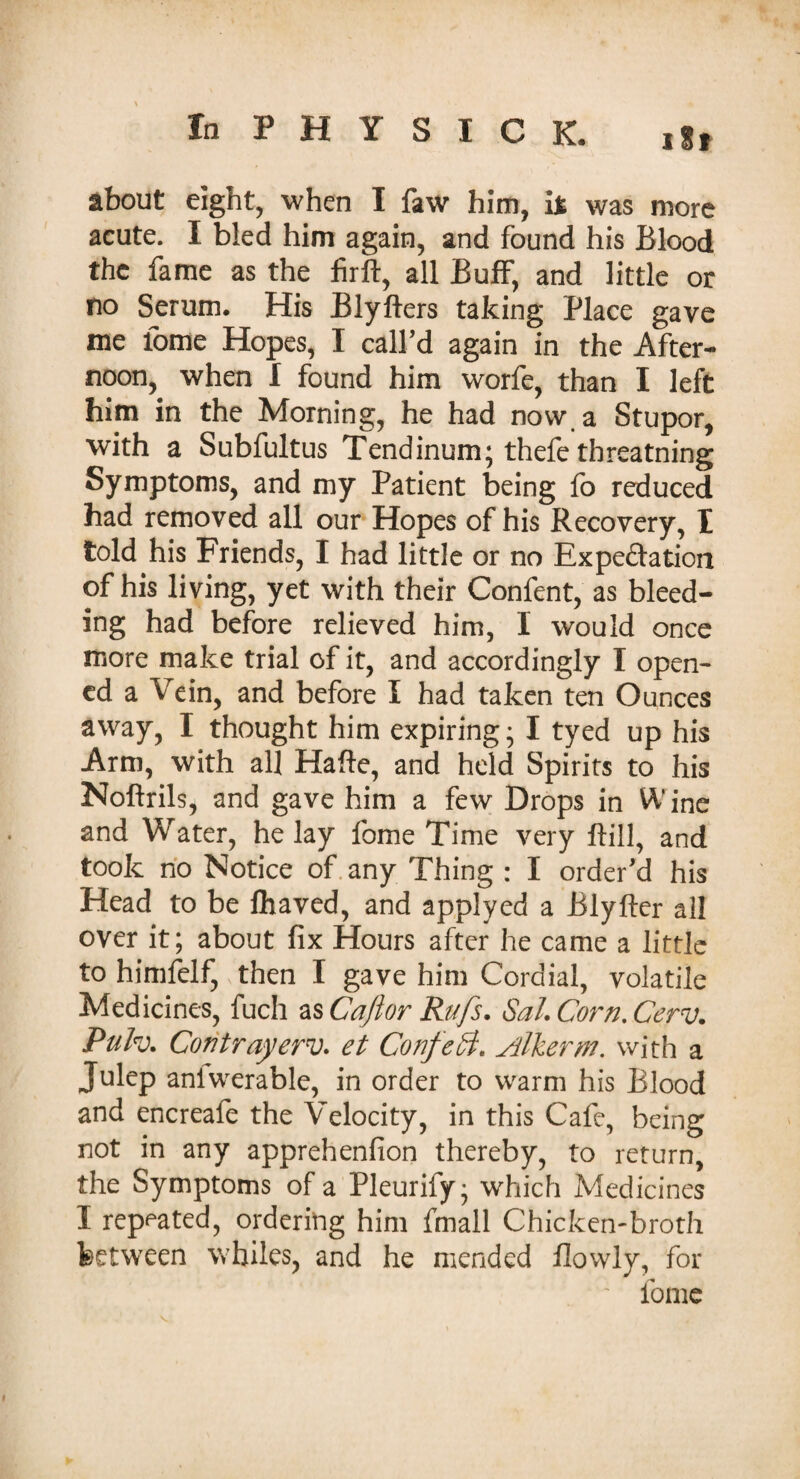 about eight, when I faw him, it was more acute. I bled him again, and found his Blood the fame as the firft, all Buff, and little or no Serum. His Blyfters taking Place gave me tome Hopes, I call’d again in the After¬ noon, when I found him worfe, than I left him in the Morning, he had now a Stupor, with a Subfultus Tendinum; thefe threatning Symptoms, and my Patient being fo reduced had removed all our Hopes of his Recovery, E told his Friends, I had little or no Expectation of his living, yet with their Confent, as bleed¬ ing had before relieved him, I would once more make trial of it, and accordingly I open¬ ed a Vein, and before I had taken ten Ounces away, I thought him expiring ; I tyed up his Arm, with all Hafte, and held Spirits to his Noftrils, and gave him a few Drops in Wine and Water, he lay fome Time very ftill, and took no Notice of any Thing : I order'd his Head to be fhaved, and applyed a JBlyfter all over it; about fix Hours after he came a little to himfelf, then I gave him Cordial, volatile Medicines, fuch as Cafior Rufs. Sal. Corn. Cerv. Puh. Coritrayerv. et Confeft. Alkerm. with a Julep aniwerable, in order to warm his Blood and encreafe the Velocity, in this Cafe, being not in any apprehenfion thereby, to return, the Symptoms of a Pleurify; which Medicines I repeated, ordering him fmall Chicken-broth between whiles, and he mended flowly, for fome