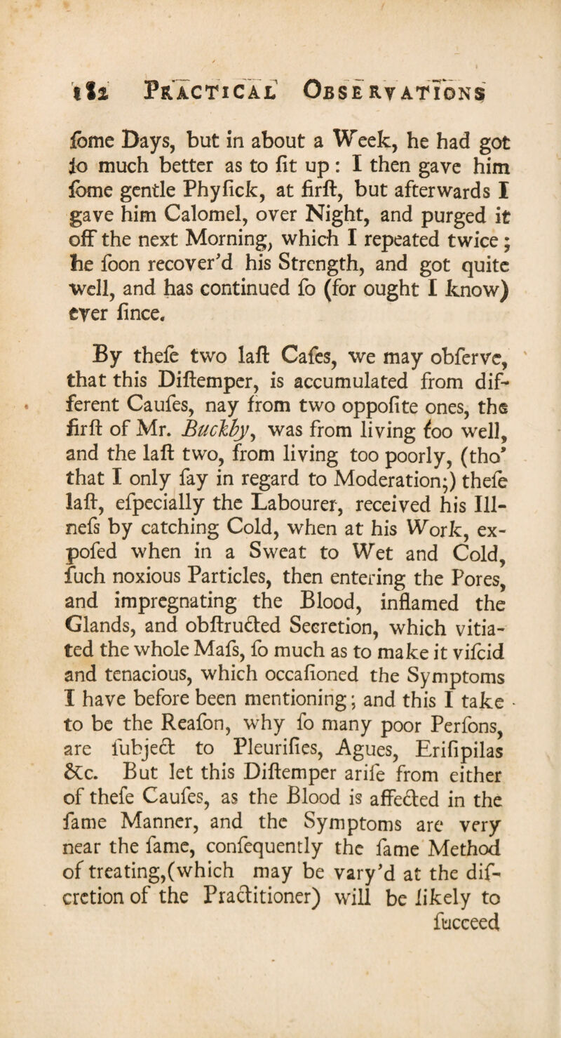 fbme Days, but in about a Week, he had got fo much better as to fit up: I then gave him feme gentle Phyfick, at firft, but afterwards I gave him Calomel, over Night, and purged it off the next Morning, which I repeated twice; he foon recover'd his Strength, and got quite well, and has continued fo (for ought I know) ever fince. By thefe two laft Cafes, we may obferve, ' that this Diftemper, is accumulated from dif¬ ferent Caufes, nay from two oppofite ones, the firft of Mr. Buclby, was from living foo well, and the laft two, from living too poorly, (tho’ that I only fay in regard to Moderation;) thefe laft, efpecially the Labourer, received his 111- nefs by catching Cold, when at his Work, ex- pofed when in a Sweat to Wet and Cold, fuch noxious Particles, then entering the Pores, and impregnating the Blood, inflamed the Glands, and obftrudted Secretion, which vitia¬ ted the whole Mafs, fo much as to make it vifeid and tenacious, which occafioned the Symptoms I have before been mentioning; and this I take * to be the Reafon, why fo many poor Perfons, are fubject to Pleurifies, Agues, Erifipilas &c. But let this Diftemper arife from either of thefe Caufes, as the Blood is affected in the fame Manner, and the Symptoms are very near the fame, confequently the fame Method of treating,(which may be vary'd at the dif- cretion of the Practitioner) will be likely to fucceed