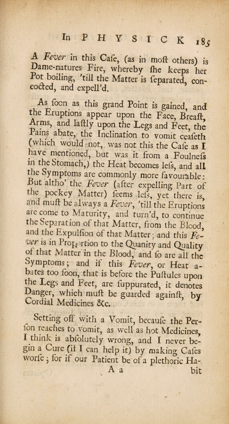 A Fever in this Cafe, (as in moft others) is Dame-natures Fire, whereby fhe keeps her Pot boiling, 'till the Matter is feparated, con- coded, and expelFd. As foon as this grand Point is gained, and the Eruptions appear upon the Face, Breaft Arms, and laftly upon the Legs and Feet, the Pains abate, the Inclination to vomit ceafeth (which would not, was not this the Cafe as I have mentioned, but was it from a Foulnefs m the Stomach,) the Heat becomes Ids, and all the Symptoms are commonly more favourable: But altho’ the Fever (after expelling Part of the pockey Matter) feems left, yet there is, and muft be always a Fever, 'till the Eruptions are come to Maturity, and turn’d, to continue the Separation of that Matter, from the Blood, and the Expulfion of that Matter; and this Fe¬ ver is in Proportion to the Quanity and Quality of that Matter in the Blood, and fo are all the Symptoms; and it this Fever, or Heat a- bates too foon, that is before the Puftules upon the Legs and Feet, are fuppurated, it denotes Danger, which muft be guarded againft, by Cordial Medicines Stc. Setting off with a Vomit, becaufe the Per- fon reaches to jomit, as well as hot Medicines, I think is abiolutely wrong, and I never be¬ gin a Cure fil I can help it) by making Cafes worfe ; for if our Patient be of a plethoric Ha- A a bit