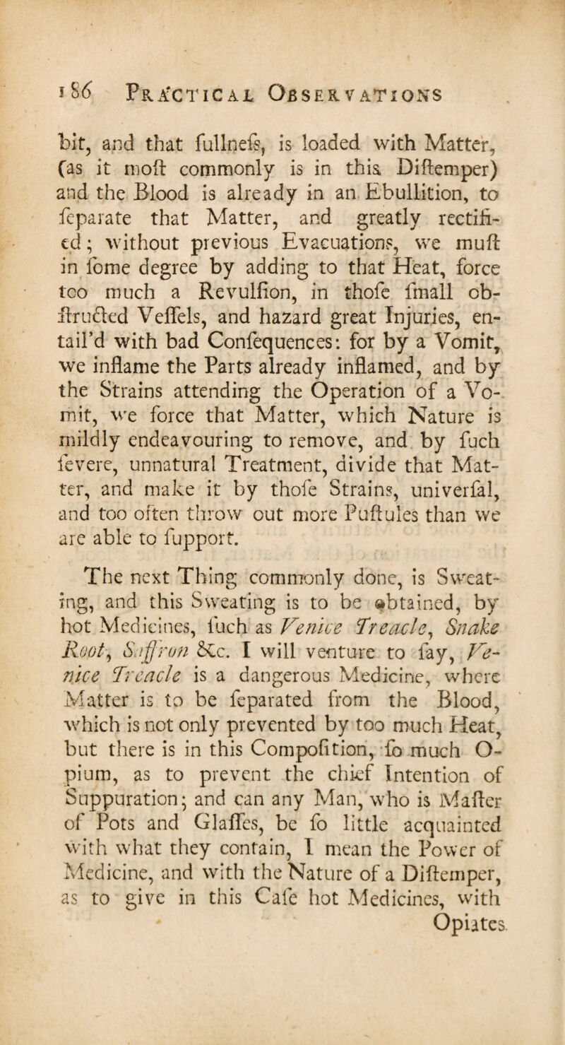 bit, and that fullnefi, is loaded with Matter, fas it molt commonly is in this. Diftemper) and the Blood is already in an Ebullition, to feparate that Matter, and greatly rectifi¬ ed ; without previous Evacuations, we mu ft in fome degree by adding to that Heat, force too much a Revulfion, in thole fmall ob- ftr lifted Veflfels, and hazard great Injuries, en¬ tail’d with bad Confequences: for by a Vomit, we inflame the Parts already inflamed, and by the Strains attending the Operation of a Vo¬ mit, we force that Matter, which Nature is mildly endeavouring to remove, and by fuch levere, unnatural Treatment, divide that Mat¬ ter, and make it by thole Strains, univerfal, and too often throw out more Puftules than we are able to fupport. The next Thing commonly done, is Sweat¬ ing, and this Sweating is to be obtained, by hot Medicines, fuch as Venice Treacle, Snake RooT Saffron &£c. I will venture to fay, Ve¬ nice Treacle is a dangerous Medicine, where Matter is to be feparated from the Blood, which is not only prevented by too much Heat, but there is in this Compofition, fo much O- pium, as to prevent the chief Intention of Suppuration; and can any Man, who is Mafter of Pots and Glaffes, be fo little acquainted with what they contain, I mean the Power of Medicine, and with the Nature of a Diftemper, as to give in this Cafe hot Medicines, with - Opiates.
