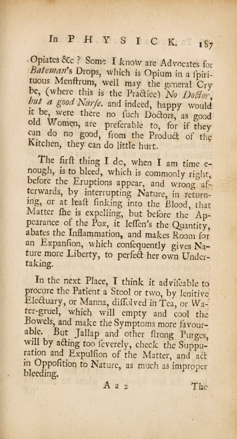 .Opiates &c ? Some I know are Advocates for Bateman s Drops, which is Opium in a fpiri- tuous Menftrum, well may the general Crv he, (where this is the Pra&ice) No Doctor but a good Nurje. and indeed, happy would !tijkrWere there no fuch Do&°rs, as good old omen, are preferable to, for if they tan do no good, from the Product of the Kitchen, they can do little hurt. The firlt thing I dc, when I am time e- nougn, is to bleed, which is commonly right, before the Eruptions appear, and wrong af¬ terwards, by interrupting Nature, in return¬ ing, or at lead finking into the Blood, that Matter Ihe is expelling, but before the Ap¬ pearance of the Pox, it leffen's the Quantity, abates the Infiammationj and makes Room for an Expansion, which confequently gives Na¬ ture more Liberty, to perfed her own Under¬ taking. In the next Place, I think it advifeable to procure the Patient a Stool or two, by lenitive Eleduary, or Manna, diffolved in Tea, or Wa¬ ter-gruel, which will empty and cool the Bowels, and make the Symptoms more favour¬ able. But Jallap and other firong Purges, will by ading too feverely, check the Suppu¬ ration and .Expulfion of the Matter, and ad in Oppofition to Nature, as much as improper bleeding, 1 A