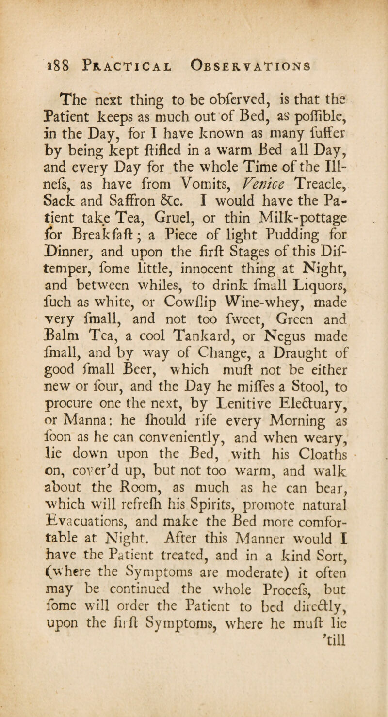 The next thing to be obferved, is that the Patient keeps as much out of Bed, as' poffible, in the Day, for I have known as many fuffer by being kept ftifled in a warm Bed all Day, and every Day for the whole Time of the 111- nefs, as have from Vomits, Venice Treacle, Sack and Saffron &Cc. I would have the Pa¬ tient take Tea, Gruel, or thin Milk-pottage for Breakfaft; a Piece of light Pudding for Dinner, and upon the firft Stages of this Dif- temper, fome little, innocent thing at Night, and between whiles, to drink fmall Liquors, fuch as white, or Cowflip Wine-whey, made Yery fmall, and not too fweet, Green and Balm Tea, a cool Tankard, or Negus made fmall, and by way of Change, a Draught of good fmall Beer, which muff not be either new or four, and the Day he miffes a Stool, to procure one the next, by Lenitive Eleftuary, or Manna: he fhould rife every Morning as foon as he can conveniently, and when weary, lie down upon the Bed, with his Cloaths • on, cover'd up, but not too warm, and walk about the Room, as much as he can bear, which will refrefh his Spirits, promote natural Evacuations, and make the Bed more comfor¬ table at Night. After this Manner wrould I have the Patient treated, and in a kind Sort, (where the Symptoms are moderate) it often may be continued the whole Procefs, but fome will order the Patient to bed directly, upon the firft Symptoms, wLere he muft lie till
