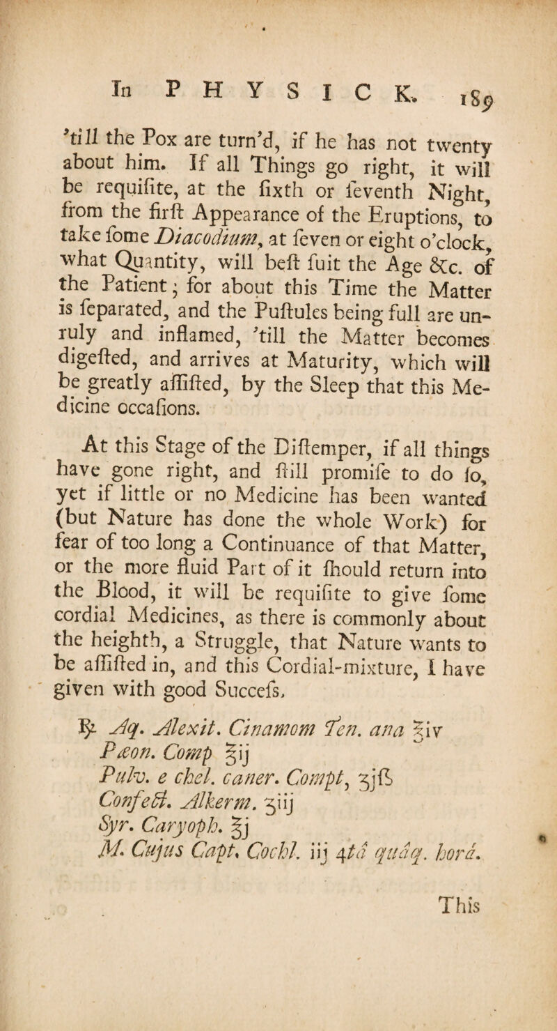 In PHYSIC K. l8, ’till the Pox are turn'd, if he has not twenty about him. If all Things go right, it will be requifite, at the fixth or ieventh Night, from the iirft Appearance of the Eruptions, to take fome Diacodium, at feven or eight o’clock what Quantity, will beft fuit the Age &c. of the Patient • for about this Time the Matter is fcparated, and the Puftules being full are un- ruly and inflamed, 'till the Matter becomes digefted, and arrives at Maturity, which will be greatly affifted, by the Sleep that this Me¬ dicine occa lions. At this Stage of the Biflemper, if all things have gone right, and f ill promife to do fo, yet if little or no Medicine has been wanted (but Nature has done the whole Work) for fear of too long a Continuance of that Matter, or the more fluid Part of it fhould return into the Blood, it will be requifite to give fome cordial Medicines, as there is commonly about the heighth, a Struggle, that Nature wants to be afliftedin, and this Cordial-mixture, i have given with good Succefs, Aq. Alexit. Cinamom fen, ana 5iv Ptfon. Comp §ij Pulv. e cbel. caner. Compt, Confetti* Alkerm. ^iij Syr. Caryoph. §j M- Cups Capt, Cochi, iij 4 ta qudq. hora.