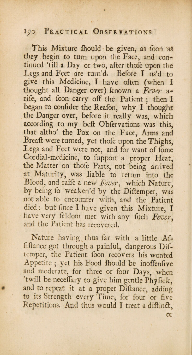 This Mixture fhould be given, as foon *a$ they begin to turn upon the Face, and con¬ tinued 'till a Day or two, after thofe upon the Legs and Feet are turn’d. Before I us’d to give this Medicine, I have often (when I thought all Danger over) known a Fever a- rife, and foon carry off the Patient ; then I began to confider the Reafon, why I thought the Danger over, before it really was, which according to my beft Obfervations was this, that altho’ the Pox on the Face, Arms and Breaft were turned, yet thofe upon the Thighs, Legs and Feet were not, and for want of fome Cordial-medicine, to fupport a proper Heat, the Matter on thofe Parts, not being arrived at Maturity, was liable to return into the Blood, and raife a new Fever, which Nature, by being fe> weaken’d by the Diftemper, was not able to encounter with, and the Patient died: but fince I have given this Mixture, I have very leldom met with any fuch Fever, and the Patient has recovered. Nature having thus far with a little Af- fiftance got through a painful, dangerous Dif¬ temper, the Patient foon recovers his wonted Appetite ; yet his Food fhould be inoffenfive and moderate, for three or four Days, when ’twill be necefTary to give him gentle Phyfick, and to repeat it at a proper Diftance, adding to its Strength every Time, for four or five Repetitions. And thus would I treat a diftincl, or
