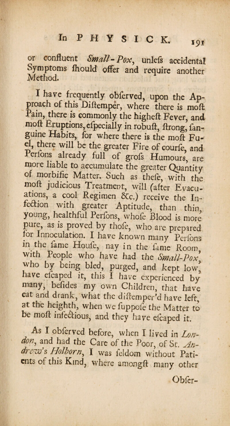 or confluent Small-Pox, unlefs accidental Symptoms fhould offer and require another Method. I have frequently obferved, upon the Ap¬ proach of this Diftemper, where there is moft Pain, there is commonly the higheft Fever, and moft Eruptions, efpecially in robuft, ftrong, fan- guine Habits, for where there is the moft Fu¬ el, there will be the greater Fire of courfe, and 1 erlons already full of grofs Humours, are more liable to accumulate the greater Quantity of morbific Matter. Such as thefe, with the moft judicious Treatmer?t, will (after Evacu¬ ations, a cool Regimen &c.) receive the In¬ fection with greater Aptitude, than thin young, healthful Perlons, whole Blood is more pure, as is proved by thofe, who are prepared for Innoculation. I have known many Perfons m the fame Houfe, nay in the fame Room with People who have had the Small-Pox who by being bled, purged, and kept low’ have elcaped it, this I have experienced by many, befides my own Children, that have eat and drank, what the diftemper’d have left, at the heighth, when we fuppole the Matter to be moft infectious, and they have elcaped it. As I obferved before, when I lived in Lon¬ don, and had the Care of the Poor, of St. An¬ drew s Holborn, I was leldom without Pati¬ ents of this Kind, where amongft many other Obfer-