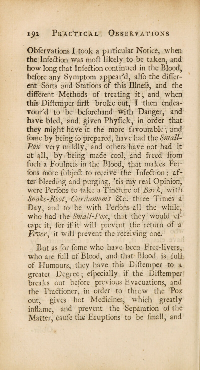 Obfervations I took a particular Notice, when the Infe&ion was moft likely to be taken, and how long that Infection continued in the Blood, before any Symptom appear'd, alfo the differ¬ ent Sorts and Stations of this Illnefs, and the different Methods of treating it - and when this Diftemper firfb broke out, I then endea¬ vour'd to be beforehand with Danger, and have bled, and given Phyfick, in order that they might have it the more favourable; and fome by being fo prepared, have had the Small¬ pox very mildly, and others have not had it at all, by being made cool, and freed from fuch a Foulnefs in the Blood, that makes Per- fons more fubject to receive the Infeftion : af¬ ter bleeding and purging, 'tis my real Opinion, were Perfons to take a Tinfture of Barit, with Snake-Root, Cardamoms 2tc. three Times a Day, and to be with Perfons all the while, who had the Small-Pox, that they would ef- cape it, for if it will prevent the return of a Fever, it will prevent the receiving one. But as for fome who have been Free-livers, who are full of Blood, and that Blood is full, of Humours, they have this Diftemper to a greater Degree; efpecially if the Diftemper breaks out before previous Evacuations, and the Practioner, in order to throw the Pox out, gives hot Medicines, which greatly inflame, and prevent the Separation of the Matter, caufe the Eruptions to be fmall, and