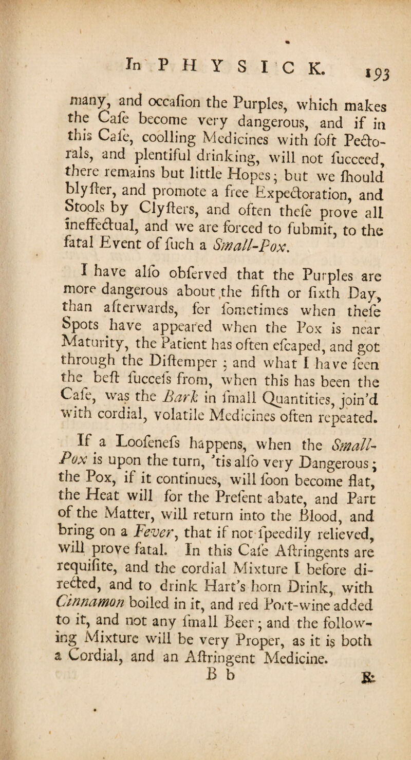 i 93 many, and occafion the Purples, which makes the Cafe become very dangerous, and if in this Cafe, cooiling Medicines with foft Pedo- rals, and plentiful drinking, will not iucceed, there remains but little Hopes; but we fhould blyfler, and promote a free Expectoration, and Stools by Clyfters, and often thefe prove all ineffectual, and we are forced to fubmit, to the fatal Event of fuch a Small-Pox. I have alfo obferved that the Purples are more dangerous about the fifth or fixth Day, than afterwards, for fometimes when thefe Spots .have appeared when the Pox is near Maturity, the Patient has often efcaped, and got through the Diftemper ; and what I have feen *he beft fucceis from, when this has been the Cale, was the Bark in fmall Quantities, join’d with cordial, volatile Medicines often repeated. If . a Loofenefs happens, when the Small- Pox is upon the turn, Jtis alio very Dangerous * the Pox, if it continues, will foon become flat, the Heat will for the Prefent abate, and Part of the Matter, will return into the Blood, and bring on a Fever, that if not fpeedily relieved, will prove fatal. In this Cafe Aflringents are requifite, and the cordial Mixture l before di¬ rected, and to drink Hart’s horn Drink, with Cinnamon boiled in it, and red Port-wine added to it, and not any fmall Beer; and the foliovv- ing Mixture will be very Proper, as it i$ both a Cordial, and an Aftringent Medicine. B b . K: