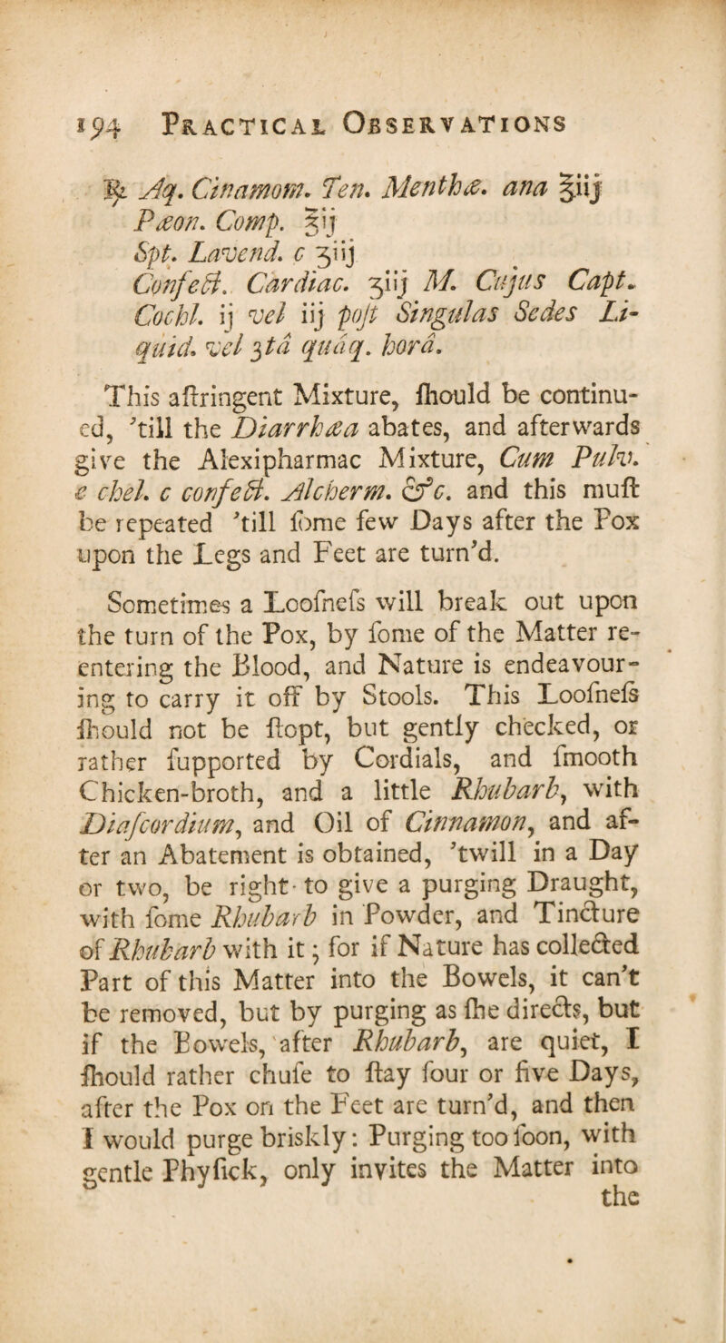 Vji jdq. Cinamom. Ten* Mention, ana giij Paon* Comp. 5ij Spt. Lavend* c 3:tij Confeth Cardiac. 31 ij M. Cujus Capt* Co chi. ij iij pojt Singulas Sedes Li¬ quid* vel $ta qudq. hord. This aftringent Mixture, fhould be continu¬ ed, till the Diarrhea abates, and afterwards give the Alexipharmac Mixture, Cum Pulv. e chel. c confeB. Alcherm. cfc. and this muft be repeated till fome few Days after the Pox upon the Legs and Feet are turn'd. Sometimes a Lcofnefs will break out upon the turn of the Pox, by fome of the Matter re¬ entering the Blood, and Nature is endeavour¬ ing to carry it off by Stools. This Loofnefs fhould not be ftopt, but gently checked, or rather fupported by Cordials, and fmooth Chicken-broth, and a little Rhubarb, with Diafcordium, and Oil of Cinnamon, and af¬ ter an Abatement is obtained, 'twill in a Day or two, be right-to give a purging Draught, with fome Rhubarb in Powder, and Tincture of Rhubarb with it • for if Nature has collected Part of this Matter into the Bowels, it can't be removed, but by purging as fhe directs, but if the Bowels,'after Rhubarb, are quiet, I fhould rather chule to flay four or five Days, after the Pox on the Feet are turn'd, and then I would purge briskly: Purging too foon, with gentle Phyfick, only invites the Matter into the