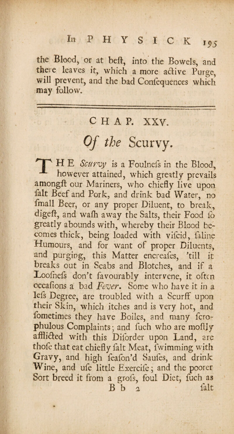 the Blood, or at beft, into the Bowels, and there leaves it, which a more active Purge;, will prevent, and the bad Confequences which may follow. CHAP. XXV. TP H E Scurvy is a Foulnefs in the Blood, however attained, which greatly prevails amongft our Mariners, who chiefly live upon fait Beef and Pork, and drink bad Water, no fmall Beer, or any proper Diluent, to break, digeft, and wafh away the Salts, their Food lo greatly abounds with, whereby their Blood be¬ comes thick, being loaded with vifcid, faline Humours, and for want of proper Diluents, and purging, this Matter encreafes, kill it breaks out in Scabs and Blotches, and if a Loofnels don't favourably intervene, it often occafions a bad Fever. Some who have it in a lefs Degree, are troubled with a Scurff upon their Skin, which itches and is very hot, and fometimes they have Boiles, and many fero- phulous Complaints; and fuch who are moftjy afflifted with this Diforder upon Land, are thofe that eat chiefly fait Meat, fwimming with Gravy, and high feafon’d Saules, and drink Wine, and ufe little Exercife; and the poorer Sort breed it from a grofs, foul Diet, fuch as B b 2 fait