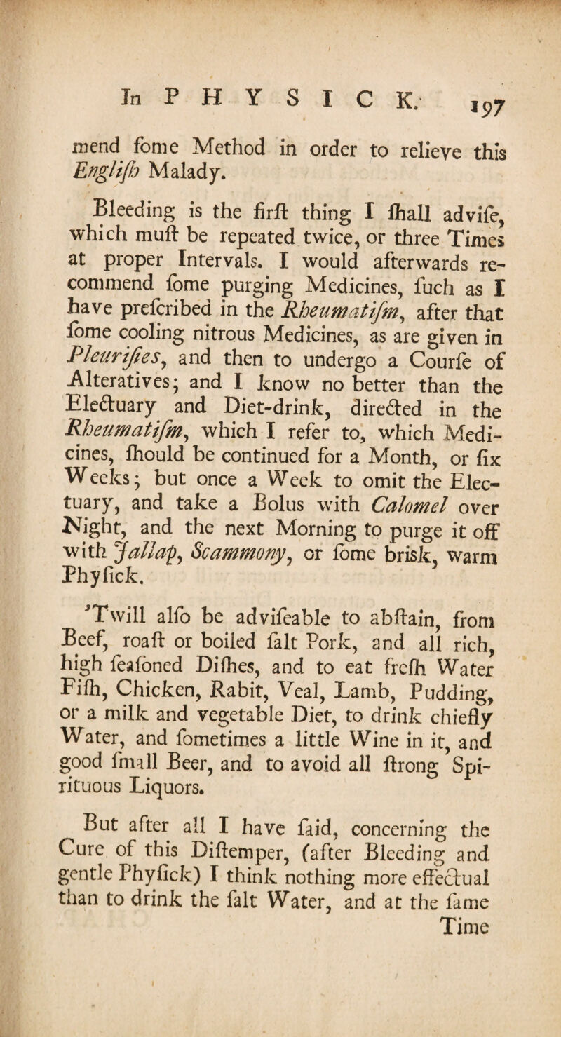 mend fome Method in order to relieve this Englijb Malady. Bleeding is the firft thing I fliall advife, which muff be repeated twice, or three Times at proper Intervals. I would afterwards re¬ commend lome purging Medicines, fuch as I have prefcribed in the Rheumatifm, after that fome cooling nitrous Medicines, as are given in Pleurifes, and then to undergo a Courfe of Alteratives; and I know no better than the Eleduary and Diet-drink, direded in the Rheumatifm, which I refer to, which Medi¬ cines, fhould be continued for a Month, or fix W eeks; but once a Week to omit the Elec¬ tuary, and take a Bolus with Calomel over Kight, and the next Morning to purge it off with Ja/lap, Scammony, or fome brisk, warm Phyfick. 'Twill alfo be advifeable to abftain, from Beef, roaft or boiled fait Pork, and all rich, high feafoned Dilhes, and to eat frefh Water Filh, Chicken, Rabit, Veal, Lamb, Pudding, or a milk and vegetable Diet, to drink chiefly Water, and fometimes a little Wine in it, and good frmll Beer, and to avoid all ftrong Spi¬ rituous Liquors. But after all I have fiiid, concerning the Cure of this Diftemper, (after Bleeding and gentle Phyfick) I think nothing more effectual tnan to drink the fait Water, and at the fame Time