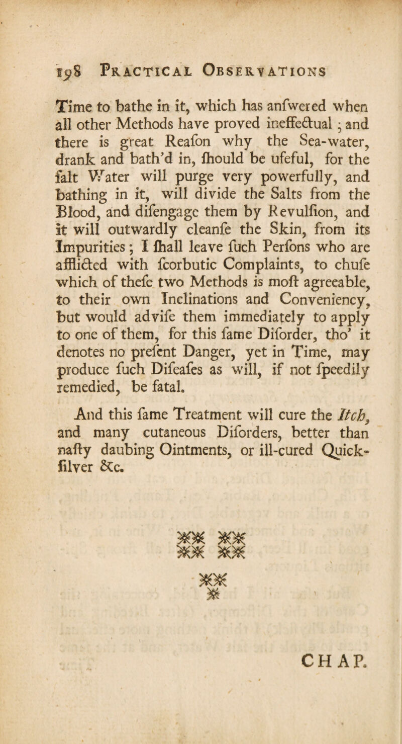 Time to bathe in it, which has anfwered when all other Methods have proved ineffe&ual • and there is great Reafon why the Sea-water, drank and bath'd in, fhould be ufeful, for the fait Water will purge very powerfully, and bathing in it, will divide the Salts from the Blood, and difengage them by Revulfion, and it will outwardly cleanfe the Skin, from its Impurities; I fhall leave fuch Perfons who are affli&ed with fcorbutic Complaints, to chufe which of thefe two Methods is moft agreeable, to their own Inclinations and Conveniency, but would advife them immediately to apply to one of them, for this fame Diforder, tho' it denotes no prefcnt Danger, yet in Time, may produce fuch Difeafes as will, if not fpeedily remedied, be fatal. And this fame Treatment will cure the Itch, and many cutaneous Diforders, better than nafty daubing Ointments, or ill-cured Quick- filver &Cc. * CHAR
