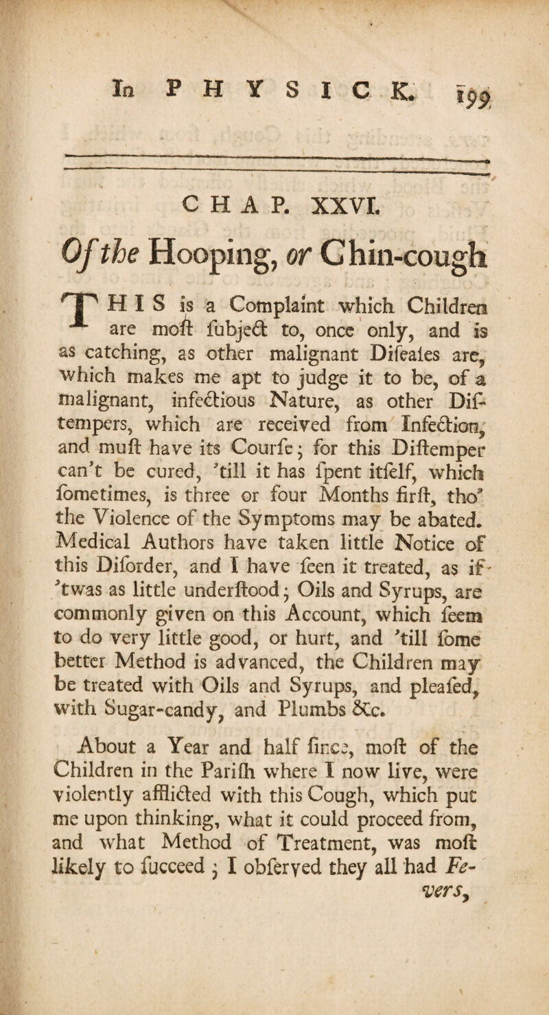 CHAP. XXVI. Of the Hooping, or Chin-cough TP HIS is a Complaint which Children A are moft fubjed to, once only, and is as catching, as other malignant Difeales are, which makes me apt to judge it to be, of a malignant, infedious Nature, as other Dif- tempers, which are received from Infedioti, and mu ft have its Courfe; for this Diftemper can’t be cured, ’till it has fpent itfelf, which fcmetimes, is three or four Months firft, the3 the Violence of the Symptoms may be abated. Medical Authors have taken little Notice of this Diforder, and I have feen it treated, as if' ^twas as little underftood • Oils and Syrups, are commonly given on this Account, which feem to do very little good, or hurt, and ’till fome better Method is advanced, the Children may be treated with Oils and Syrups, and pleafed, with Sugar-candy, and Plumbs &c. About a Year and half moft of the Children in the Parifh where I now live, were violently afflided with this Cough, which put me upon thinking, what it could proceed from, and what Method of Treatment, was moft likely to fucceed , I obferyed they all had Fe¬ vers,