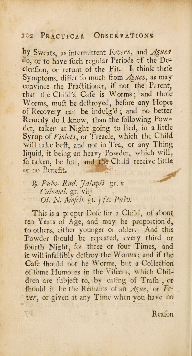 foy Sweats, as intermittent jFeVers, and dgueS do, or to have fuch regular Periods cf the De- clenfion, or return of the Fit. I* think theie Symptoms, differ fo much from Jgues, as may convince the Practitioner, if not the Parent, that the Child’s Cafe is Worms • and thole Worms, muft be deftroyed, before any Hopes of Recovery can be indulg’d • and no better Remedy do I know, than the following Pow¬ der, taken at Night going to Bed, in a little Syrup of Violets, or Treacle, which the Child 'will take beft, and not in Tea, or any Thing liquid, it being an heavy Powder, which will, fo taken, be loft, and the Child receive little or no Benefit. ~ u 1^ Pulv. Rad. Jalapii gr. x Calomel. gr. viij 01. N. Mofch. gr. j ft. Pulv. This is a proper Dole for a Child, of about ten Years of Age, and may be proportion’d, to others, either younger or older. And this Powder fhould be repeated, every third or fourth Night, for three or four Times, and it will infallibly deftroy the Worms; and if the Cafe fhould not be Worms, but a Collection of feme Humours in the Vifcera, which Chil¬ dren are fubjeft to, by eating of Trafh • or fhould it be the Remains of an Vlgue, or Fe¬ ver, or given at any Time when you have no Reafon