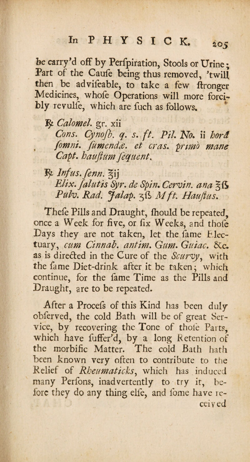 be carry’d off by Perforation, Stools or Urine; Part of the Caufe being thus removed, twill then be advifeable, to take a few ftronger Medicines, whofe Operations will more forci¬ bly revulfe, which are fuch as follows. Calomel. gr. xii Cons. Cynofb. q. s. ft, PH. No. ii hord fomni. fumendtf. et eras. prtmo mane Capt. haufium fequent. fy Infus.fenn. §ij Elix. falutis Syr. de Spin. Cervin. ana Pulv. Rad, Jalap. 5ft Mft. Hauftus. Thefe Pills and Draught, fhould be repeated, once a Week for five, or fix Weeks, and thofe Days they are not taken, let the fame Elec¬ tuary, cum Cinnab. antim. Gam. Guiac. &c. as is directed in the Cure of the Scurvy, with the fame Diet-drink after it be taken; which continue, for the fame Time as the Pills and Draught, are to be repeated. After a Procefs of this Kind has been duly obferved, the cold Bath will be of great Ser¬ vice, by recovering the Tone of thole Parts, which have fuffer'd, by a long Retention of the morbific Matter. The cold Bath hath been known very often to contribute to the Relief of Rheimaticks, which has induced many Perfons, inadvertently to try it, be¬ fore they do any thing elfe, and fome have re¬ ceived