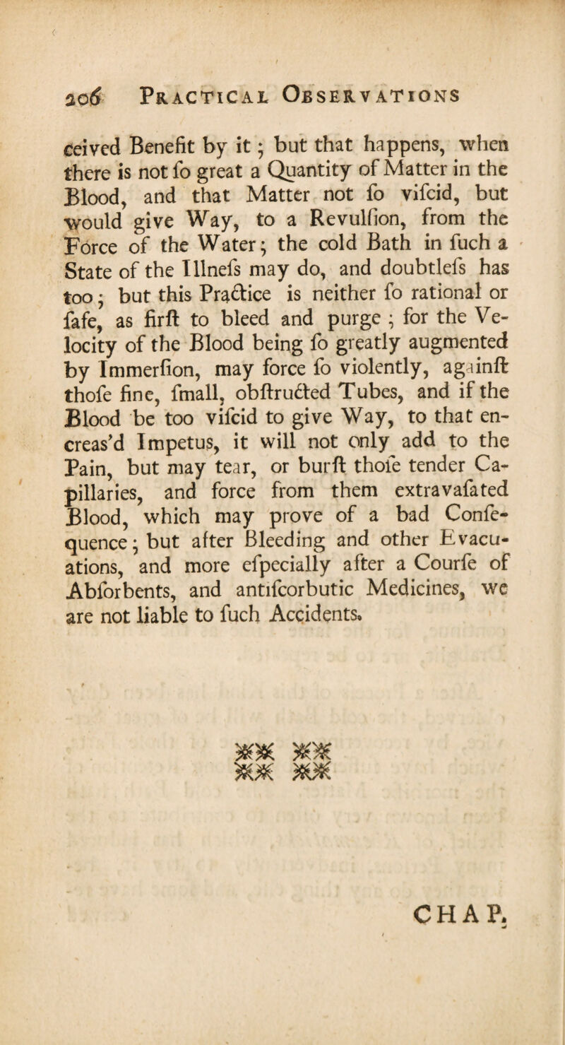 ( no6 Practical Observations ceived Benefit by it; but that happens, when there is not fo great a Quantity of Matter in the Blood, and that Matter not fo vifcid, but would give Way, to a Revulfion, from the Force of the Water; the cold Bath in fuch a State of the Ulnefs may do, and doubtlefs has too, but this Practice is neither fo rational or fafe, as firft to bleed and purge ; for the Ve¬ locity of the Blood being fo greatly augmented by Immerfion, may force lo violently, againffc thofe fine, fmall, obftrudted Tubes, and if the Blood be too vifcid to give Way, to that en- creas’d Impetus, it will not only add to the Pain, but may tear, or burft thofe tender Ca¬ pillaries, and force from them extravafated Blood, which may prove of a bad Confe- quence; but after Bleeding and other Evacu¬ ations, and more efpecially after a Courfe of Abforbents, and antifcorbutic Medicines, we are not liable to fuch Accidents.