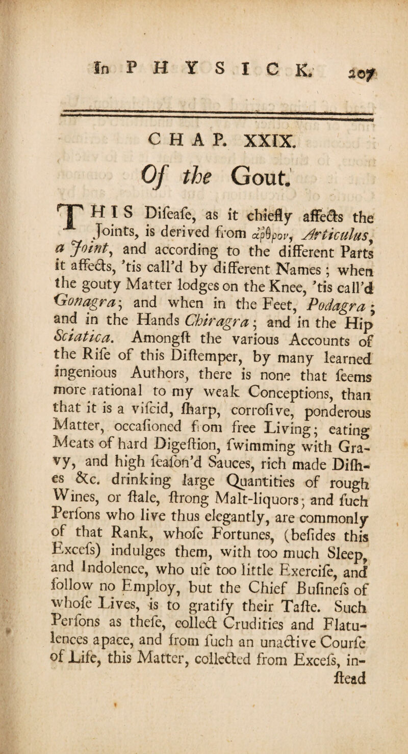 CHAP. XXIX. Of the Gout. HP HIS Difeafe, as it chiefly affe&s the Joints, is derived from Jf&por, Artkulus, <? 'Joint, and according to the different Parts it affects, tis call d by different Names ; when the gouty Matter lodges on the Knee, ’tis call’d Gonagra; and when in the Feet, Podagra ; and in the Hands Chiragra • and in the Hip Sciatica. Amongft the various Accounts of the Rife of this Diflemper, by many learned ingenious Authors, there is none that feems more rational to my weak Conceptions, than that it is a vifcid, fharp, corrolive, ponderous Matter, occafioned from free Living; eating Meats of hard Digeftion, fwimming with Gra¬ vy, and high fealon’d Sauces, rich made Difh- es &c. drinking large Quantities of rough Wines, or ftale, ftrong Malt-liquors; and fuch Perlons who live thus elegantly, are commonly of that Rank, whole Fortunes, (befides this Excefs) indulges them, with too much Sleep, and Indolence, who ule too little Exercife, and follow no Employ, but the Chief Bufinefs of whofe laves, is to gratify their Tafte. Such Perfons as thefe, colled Crudities and Flatu¬ lences apace, and from fuch an unaclive Courfe of Life, this Matter, collected from Excefs, in- ftead