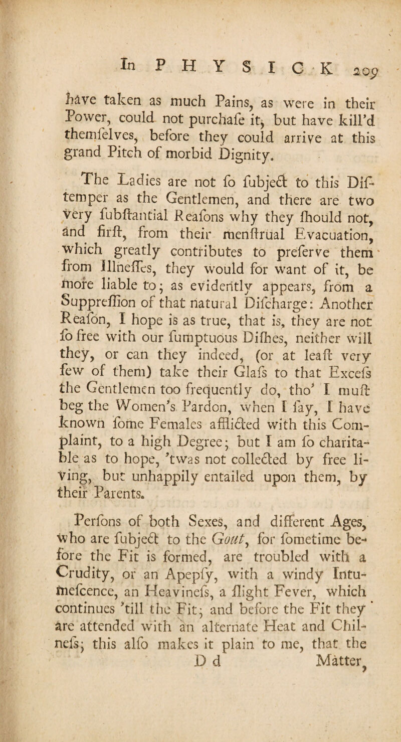 h&ve taken as much Pains, as were in their Power, could not purchafe it, but have kill’d themlelves, before they could arrive at this grand Pitch of morbid Dignity. The Ladies are not fo fubjedt to this Dis¬ temper as the Gentlemen, and there are two very fubftaritial Reafons why they fhould not, and firft, from their menftrual Evacuation, which greatly contributes to preferve them* from Illnefles, they would for want of it, be more liable to- as evidently appears, from a Suppreffion of that natural Difcharge: Another Reafon, I hope is as true, that is, they are not fo free with our fumptuous Difhes, neither Will they, or can they indeed, (or at lead very few of them) take their Glafs to that Excels the Gentlemen too frequently do, tho' I mu ft beg the Women's Pardon, when I fay, I have known fome Females afflidted with this Com¬ plaint, to a high Degree; but I am fo charita¬ ble as to hope, ft was not collected by free li¬ ving, but unhappily entailed upon them, by their Parents. Perfons of both Sexes, and different Ages, who are fubjedl to the Gouty for fometime be-* fore the Fit is formed, are troubled with a Crudity, or an Apepfy, with a windy Intu- rnefcence, an Heavinefs, a flight Fever, which continues 'till the Fit; and before the Fit they are attended with an alternate Heat and Chib nels; this alfo makes it plain to me, that the D d Matter y