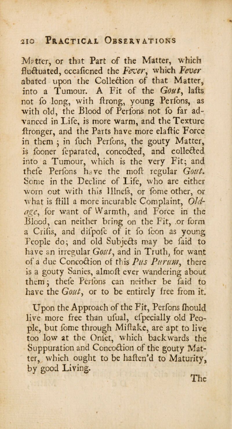 M?tter, or that Part of the Matter, which fluctuated, occaficned the Fercer, which Fever abated upon the Collection of that Matter, into a Tumour. A Fit of the Gout, lafts not fo long, with ftrong, young Perfons, as with old, the Blood of Perfons not fo far ad¬ vanced in Life, is more warm, and the Texture flronger, and the Parts have more elaftic Force in them ; in fuch Perfons, the gouty Matter, is fooner feparated, concoCted, and collected into a Tumour, which is the very Fit; and thefe Perfons h^ve the mofl: regular Gout. borne in the Decline of Life, who are either worn out with this lllnefs, or fome other, or what is ftill a more incurable Complaint, Old- age, for want of Warmth, and Force in the Blood, can neither bring on the Fit, .or form a Crifis, and difpofe of it fo fcon as young People do; and old Subjects may be faid to have an irregular Gout, and in Truth, for want of a due ConcoCtion of this Pus Purum, there is a gouty Sanies, almoft ever wandering about them; thefe Perfons can neither be faid to have the Gout, or to be entirely free from it. Upon the Approach of the Fit, Perfons fhould live more free than ufual, efpecially old Peo¬ ple, but fome through Miflake, are apt to live too low at the Onfet, which backwards the Suppuration and ConcoCtion of the gouty Mat¬ ter, which ought to be haften’d to Maturity, by good Living. The