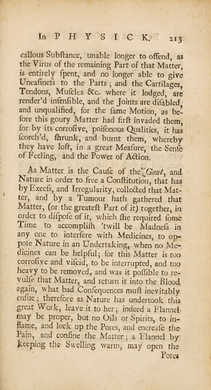 callous Subftance, unable longer to offend, as the Virus of the remaining Part of that Matter, is entirely fpent, and no longer able to give Uneafinefs to the Parts; and the Cartilages, Tendons, Mufcles SCc. where it lodged, are render'd infenfible, and the Joints are difabled and unqualified, for the fame Motion, as be¬ fore this gouty Matter had firft invaded them, for by its corrofive, poifonous Qualities, it has fcoreh'd, fhrunk, and burnt them, whereby they have loft, in a great Meafure, the Senfe of Feeling, and the Power of A&ion. As Matter is the Caufe of thc ”Gout^ and Nature in order to free a Conftitution, that has by Excefs, and Irregularity, colle&ed that Mat¬ ter, and by a Tumour hath gathered that Matter, (or the greateft Part of it) together, in order to difpoie of it, which fhe required lotne Time to accomplish 'twill be Madnefs in any one to interfere with Medicines, to op- pole Nature in an Undertaking, when no Me¬ dicines can be helpful; for this Matter is too corrofive and vifcid, to be interrupted, and too heavy to be removed* and was it poflible to re- vulfe that Matter, and return it into the Blood again, what bad Confequences muft inevitably enfue; therefore as Nature has undertook this great Work, leave it to her; indeed a Flannel may be proper, but no Oils or Spirits, to in¬ flame, and lock up the Pores, and encreale the Pain,, and confine the Matter; a Flannel by jceeping the Swelling warm, may open the Pores