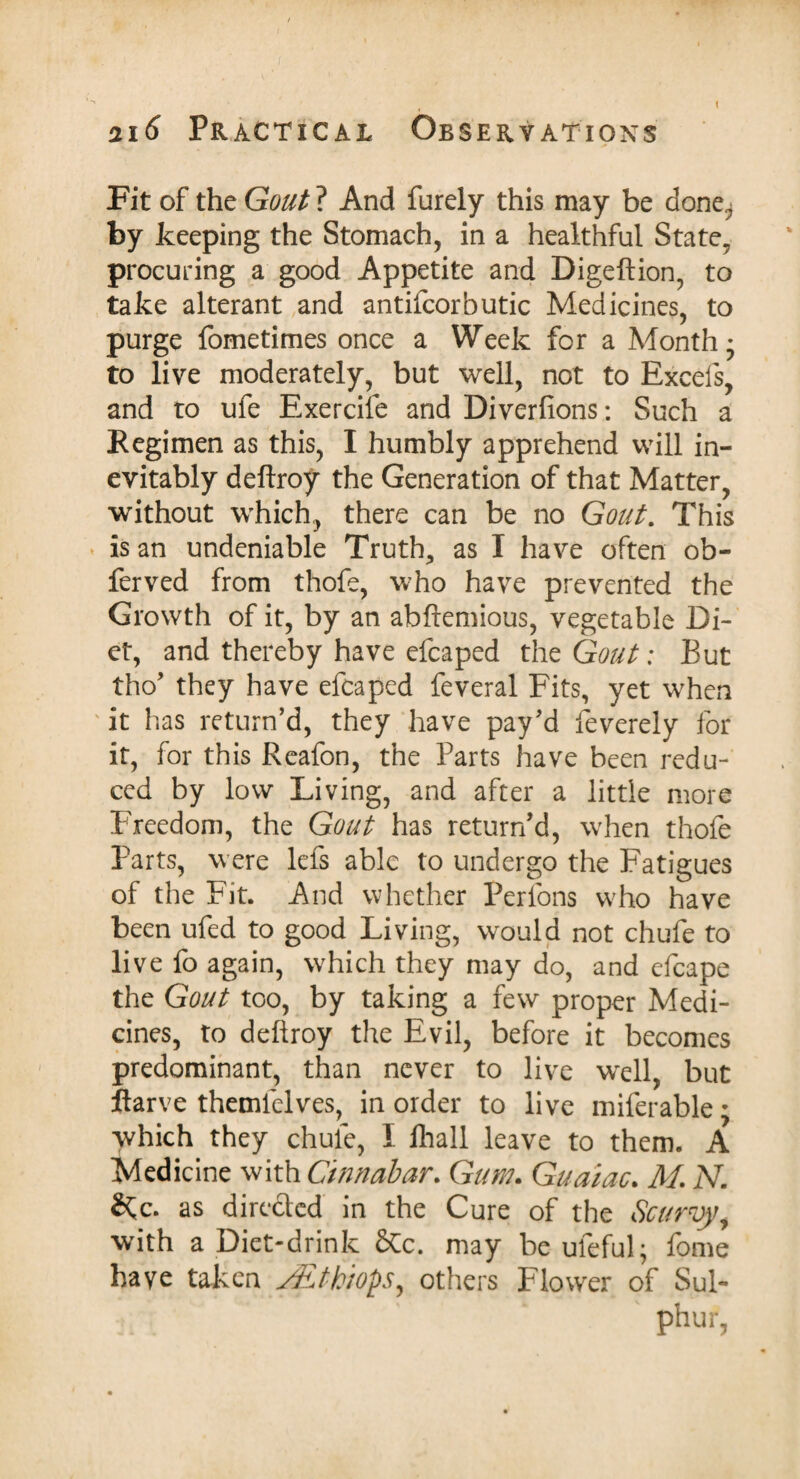 I 216 Practical Observations Fit of the Gout ? And furely this may be done^ by keeping the Stomach, in a healthful State, procuring a good Appetite and Digeftion, to take alterant and antifcorbutic Medicines, to purge fometimes once a Week for a Month* to live moderately, but well, not to Excels, and to ufe Exercife and Diverfions: Such a Regimen as this, I humbly apprehend will in¬ evitably deftroy the Generation of that Matter, without which, there can be no Gout. This is an undeniable Truth, as I have often ob- ferved from thofe, who have prevented the Growth of it, by an abftemious, vegetable Di¬ et, and thereby have efcaped the Gout: But tho’ they have efcaped feveral Fits, yet when ' it has return’d, they have pay’d feverely for it, for this Reafon, the Parts have been redu¬ ced by low Living, and after a little more Freedom, the Gout has return’d, when thofe Parts, w ere lefs able to undergo the Fatigues of the Fit. And whether Perfons wrho have been ufed to good Living, would not chufe to live fo again, which they may do, and efcape the Gout too, by taking a few proper Medi¬ cines, to deftroy the Evil, before it becomes predominant, than never to live wrell, but ftarve themlelves, in order to live miferable; which they chule, I fhall leave to them. A Medicine with Cinnabar. Gum. Guaiac. M. N. 2tc. as directed in the Cure of the Scurvy, with a Diet-drink &c. may be uleful; fome have taken ALthiops, others Flower of Sul¬ phur,
