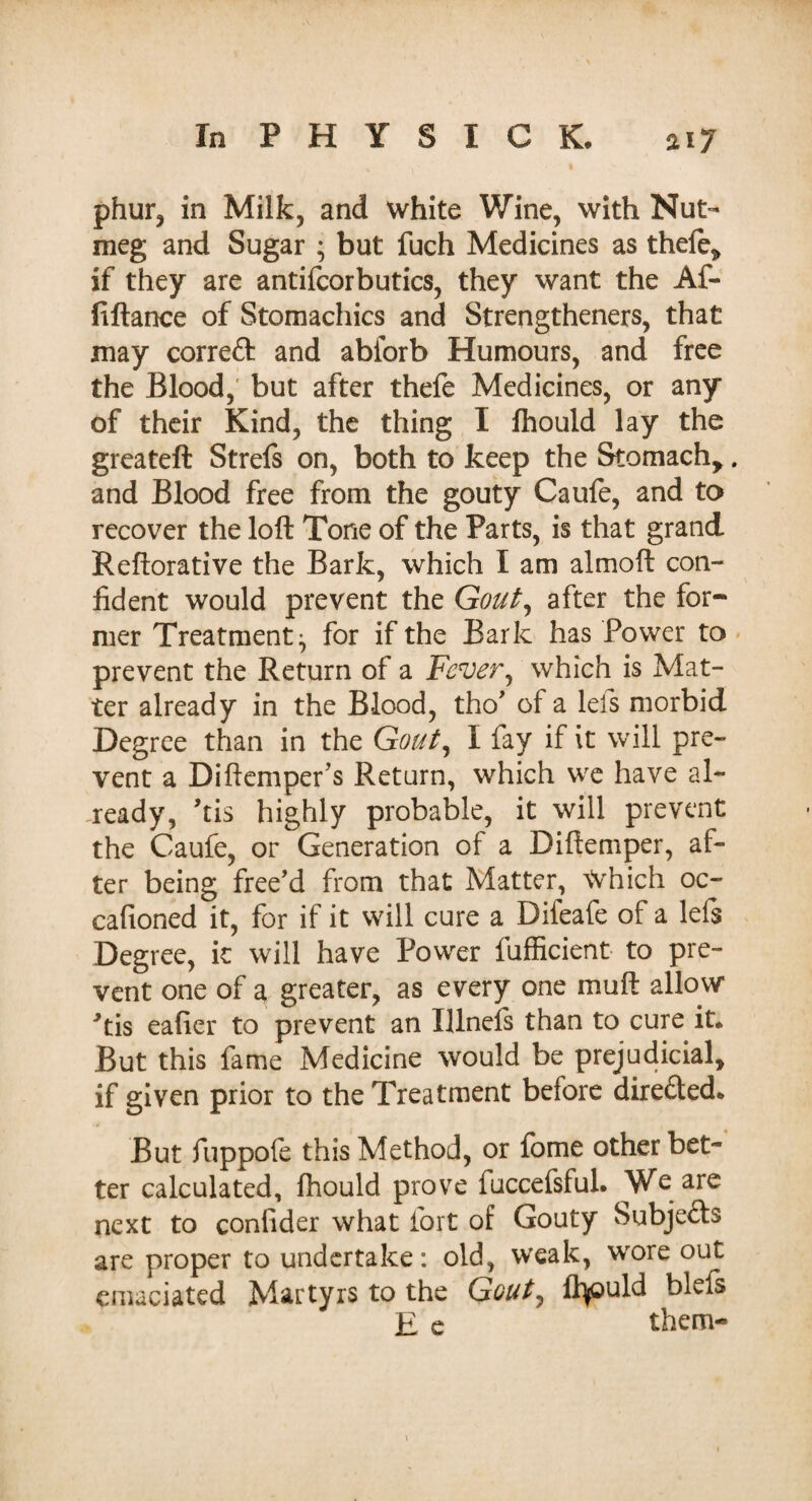 phur, in Milk, and white Wine, with Nut¬ meg and Sugar ; but fuch Medicines as thefe, if they are antifcorbutics, they want the Af- fiftance of Stomachics and Strengthened, that may correft and abiorb Humours, and free the Blood,' but after thefe Medicines, or any of their Kind, the thing I fhould lay the greateft Strefs on, both to keep the Stomach,. and Blood free from the gouty Caufe, and to recover the loft Tone of the Parts, is that grand Reftorative the Bark, which I am almoft con¬ fident would prevent the Gout, after the for¬ mer Treatment^ for if the Bark has Power to prevent the Return of a Fever, which is Mat¬ ter already in the Blood, tho’ of a lefs morbid Degree than in the Gout, I fay if it will pre¬ vent a Diftemper s Return, which we have al¬ ready, ’tis highly probable, it will prevent the Caufe, or Generation of a Diftemper, af¬ ter being free’d from that Matter, Which oc- cafioned it, for if it will cure a Difeafe of a lefs Degree, it will have Power fufficient to pre¬ vent one of a greater, as every one muft allow ftis eafier to prevent an Illnefs than to cure it* But this fame Medicine would be prejudicial, if given prior to the Treatment before directed* But fuppofe this Method, or fome other bet¬ ter calculated, fhould prove fuccefsful. We are next to confider what fort of Gouty Subjects are proper to undertake: old, weak, wore out emaciated Martyrs to the Gout, Ifyould blefs E e them-