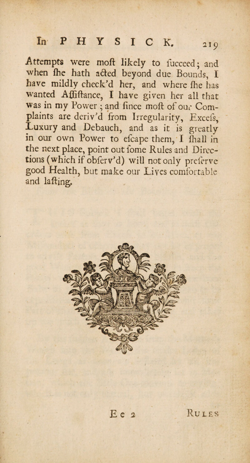 Attempts were mofl likely to fucceed; and when fhe hath a&ed beyond due Bounds, I have mildly check'd her, and where file has wanted Affiftance, I have given her all that was in my Power; and fince moft of our Com¬ plaints are deriv'd from Irregularity, Excels, Luxury and Debauch, and as it is greatly in our own Power to efcape them,* I fliall in the next place, point out fome Rules and Direc¬ tions (which if obferv'd) will not only prcferve good Health, but make our Lives comfortable and laftingo 1 E e a Rules